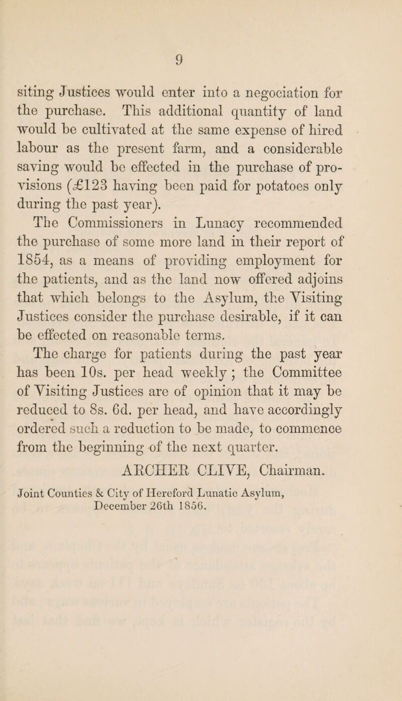 siting Justices would enter into a negociation for the purchase. This additional quantity of land would be cultivated at the same expense of hired labour as the present farm, and a considerable saving would be effected in the purchase of pro¬ visions (<£123 having been paid for potatoes only during the past year). The Commissioners in Lunacy recommended the purchase of some more land in their report of 1854, as a means of providing employment for the patients, and as the land now offered adjoins that which belongs to the Asylum, the Yisiting Justices consider the purchase desirable, if it can be effected on reasonable terms. The charge for patients during the past year has been 10s. per head weekly ; the Committee of Yisiting Justices are of opinion that it may be reduced to 8s. 6d. per head, and have accordingly ordered such a reduction to be made, to commence from the beginning of the next quarter. ARCHER CLIYE, Chairman. Joint Counties k City of Hereford Lunatic Asylum, December 26th 1856.