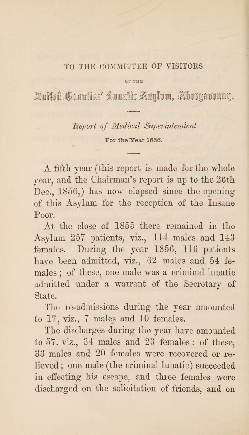 TO THE COMMITTEE OF VISITORS OF THE Report of Medical Superintendent For the Year 1856. A fifth, year (this report is made for the whole year, and the Chairman’s report is up to the 26th Dec., 1856,) has now elapsed since the opening of this Asylum for the reception of the Insane Poor. At the close of 1855 there remained in the Asylum 257 patients, viz., 114 males and 143 females. During the year 1856, 116 patients have been admitted, viz., 62 males and 54 fe¬ males ; of these, one male was a criminal lunatic admitted under a warrant of the Secretary of State. The re-admissions during the year amounted to 17, viz., 7 males and 10 females. The discharges during the year haye amounted to 57. yiz., 34 males and 23 females : of these, 33 males and 20 females were recovered or re¬ lieved ; one male (the criminal lunatic) succeeded in effecting his escape, and three females were discharged on the solicitation of friends, and on