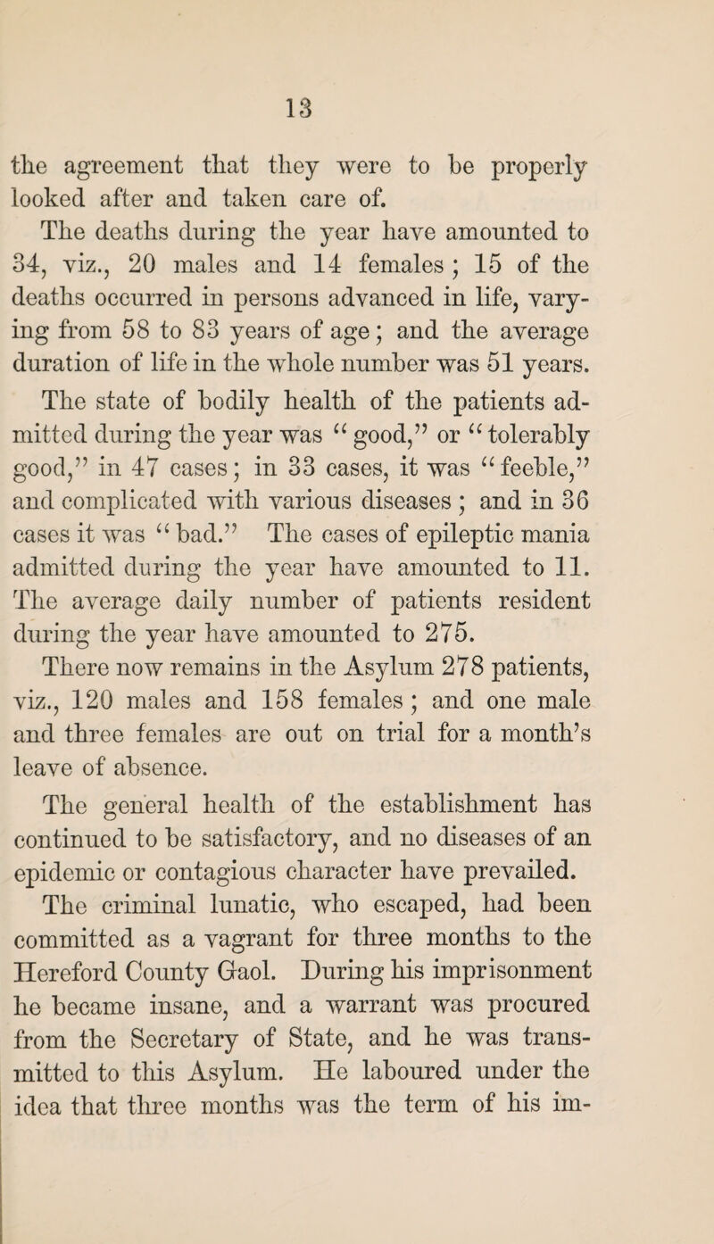 tile agreement that they were to be properly looked after and taken care of. The deaths during the year have amounted to 34, viz., 20 males and 14 females ; 15 of the deaths occurred in persons advanced in life, vary¬ ing from 58 to 83 years of age; and the average duration of life in the whole number was 51 years. The state of bodily health of the patients ad¬ mitted during the year was u good/’ or u tolerably good,” in 47 cases; in 33 cases, it was u feeble,” and complicated with various diseases ; and in 36 cases it was u bad.” The cases of epileptic mania admitted during the year have amounted to 11. The average daily number of patients resident during the year have amounted to 275. There now remains in the Asylum 278 patients, viz., 120 males and 158 females ; and one male and three females are out on trial for a month’s leave of absence. The general health of the establishment has continued to be satisfactory, and no diseases of an epidemic or contagious character have prevailed. The criminal lunatic, who escaped, had been committed as a vagrant for three months to the Hereford County Gaol. During his imprisonment he became insane, and a warrant was procured from the Secretary of State, and he was trans¬ mitted to this Asylum. He laboured under the idea that three months was the term of his im-