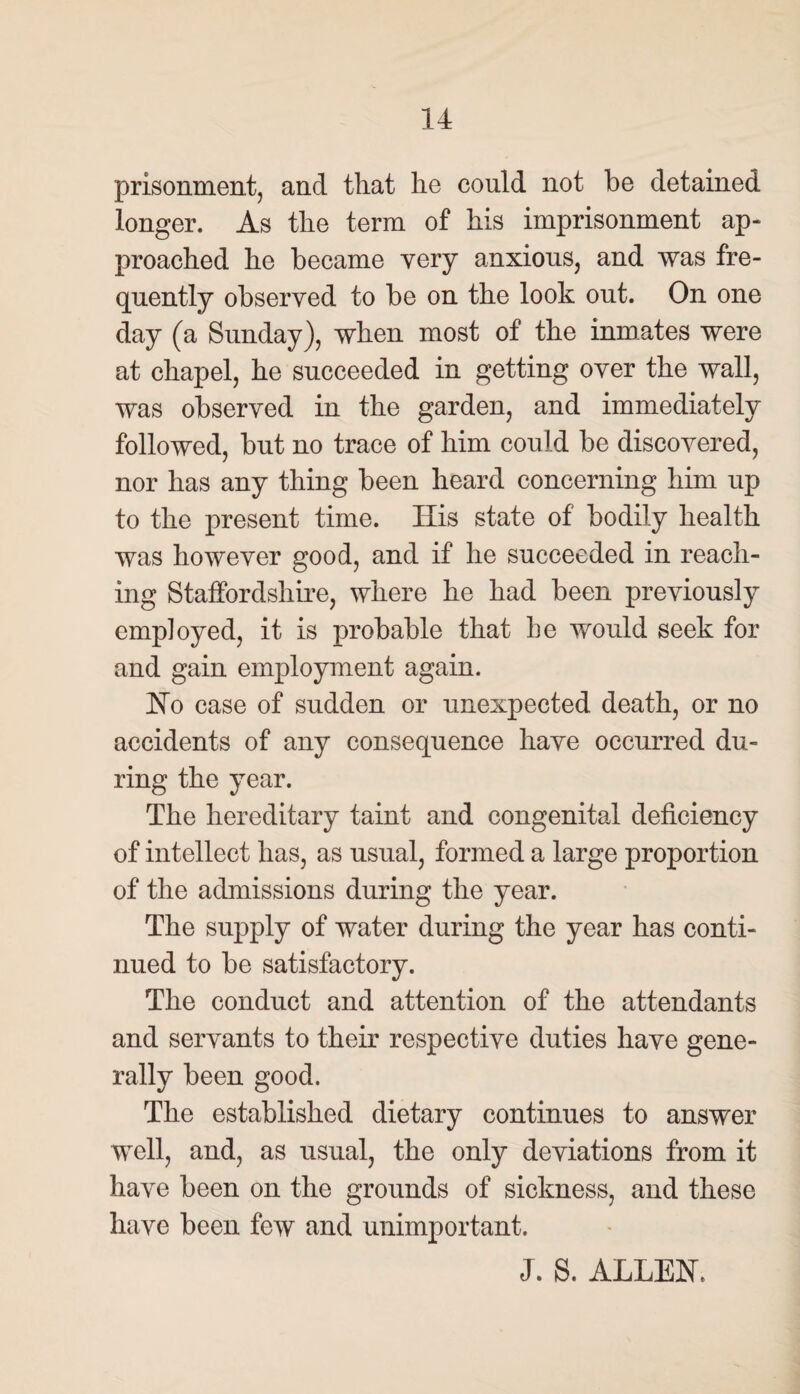 prisonment, and that he could not be detained longer. As the term of his imprisonment ap¬ proached he became very anxious, and was fre¬ quently observed to be on the look out. On one day (a Sunday), when most of the inmates were at chapel, he succeeded in getting over the wall, was observed in the garden, and immediately followed, but no trace of him could be discovered, nor has any thing been heard concerning him up to the present time. His state of bodily health was however good, and if he succeeded in reach¬ ing Staffordshire, where he had been previously employed, it is probable that he would seek for and gain employment again. Ho case of sudden or unexpected death, or no accidents of any consequence have occurred du¬ ring the year. The hereditary taint and congenital deficiency of intellect has, as usual, formed a large proportion of the admissions during the year. The supply of water during the year has conti¬ nued to be satisfactory. The conduct and attention of the attendants and servants to their respective duties have gene¬ rally been good. The established dietary continues to answer well, and, as usual, the only deviations from it have been on the grounds of sickness, and these have been few and unimportant. J. 8. ALLEN.