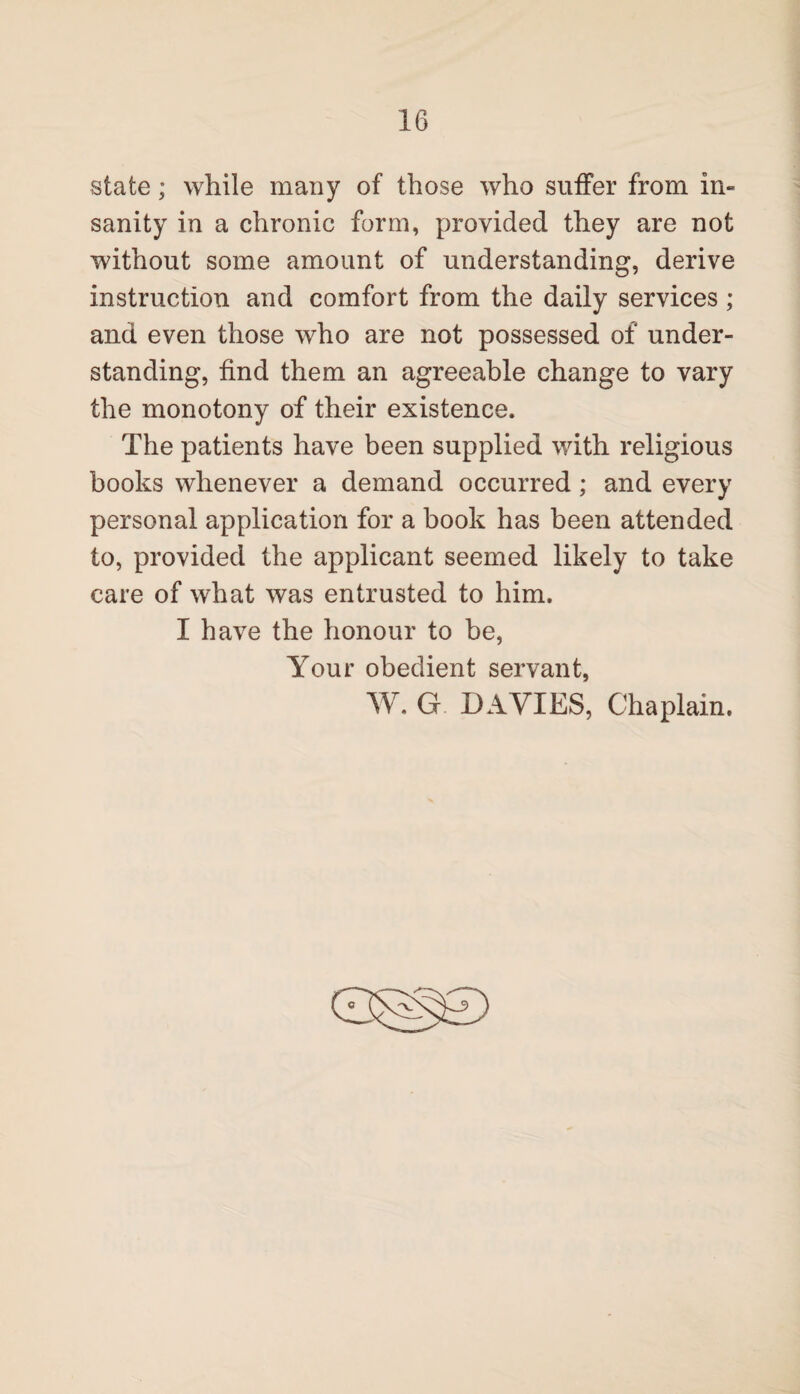 state; while many of those who suffer from in¬ sanity in a chronic form, provided they are not without some amount of understanding, derive instruction and comfort from the daily services ; and even those who are not possessed of under¬ standing, find them an agreeable change to vary the monotony of their existence. The patients have been supplied with religious books whenever a demand occurred ; and every personal application for a book has been attended to, provided the applicant seemed likely to take care of what was entrusted to him. I have the honour to be, Your obedient servant, W. G DAVIES, Chaplain. ©