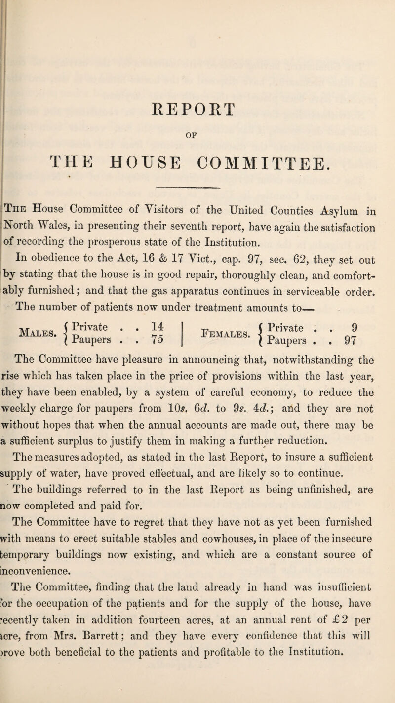 REPORT OF THE HOUSE COMMITTEE. The House Committee of Visitors of the United Counties Asylum in North Wales, in presenting their seventh report, have again the satisfaction of recording the prosperous state of the Institution. In obedience to the Act, 16 & 17 Viet., cap. 97, sec. 62, they set out by stating that the house is in good repair, thoroughly clean, and comfort¬ ably furnished; and that the gas apparatus continues in serviceable order. - The number of patients now under treatment amounts to_ Males. Private Paupers 14 75 Females. S Private Paupers 9 97 The Committee have pleasure in announcing that, notwithstanding the rise which has taken place in the price of provisions within the last year, they have been enabled, by a system of careful economy, to reduce the weekly charge for paupers from 10s. 6d. to 9s. 4c?.; and they are not without hopes that when the annual accounts are made out, there may be a sufficient surplus to justify them in making a further reduction. The measures adopted, as stated in the last Report, to insure a sufficient supply of water, have proved effectual, and are likely so to continue. The buildings referred to in the last Report as being unfinished, are now completed and paid for. The Committee have to regret that they have not as yet been furnished with means to erect suitable stables and cowhouses, in place of the insecure temporary buildings now existing, and which are a constant source of inconvenience. The Committee, finding that the land already in hand was insufficient for the occupation of the patients and for the supply of the house, have recently taken in addition fourteen acres, at an annual rent of £2 per icre, from Mrs. Barrett; and they have every confidence that this will jrove both beneficial to the patients and profitable to the Institution.