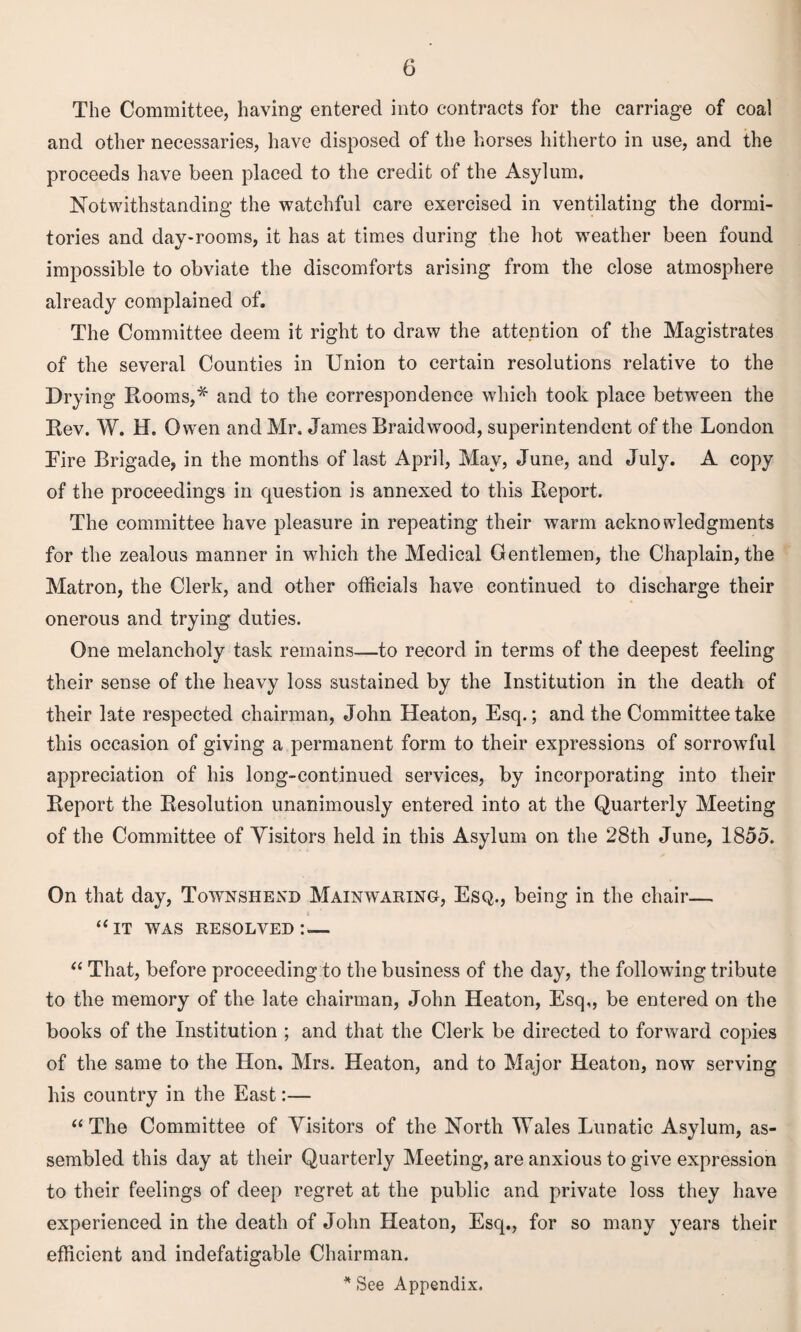 The Committee, having entered into contracts for the carriage of coal and other necessaries, have disposed of the horses hitherto in use, and the proceeds have been placed to the credit of the Asylum. Notwithstanding the watchful care exercised in ventilating the dormi¬ tories and day-rooms, it has at times during the hot weather been found impossible to obviate the discomforts arising from the close atmosphere already complained of. The Committee deem it right to draw the attention of the Magistrates of the several Counties in Union to certain resolutions relative to the Drying Rooms,* and to the correspondence which took place between the Rev. W. H, Owen and Mr. James Braid wood, superintendent of the London Fire Brigade, in the months of last April, May, June, and July. A copy of the proceedings in question is annexed to this Report. The committee have pleasure in repeating their warm acknowledgments for the zealous manner in which the Medical Gentlemen, the Chaplain, the Matron, the Clerk, and other officials have continued to discharge their onerous and trying duties. One melancholy task remains—to record in terms of the deepest feeling their sense of the heavy loss sustained by the Institution in the death of their late respected chairman, John Heaton, Esq.; and the Committee take this occasion of giving a permanent form to their expressions of sorrowful appreciation of his long-continued services, by incorporating into their Report the Resolution unanimously entered into at the Quarterly Meeting of the Committee of Yisitors held in this Asylum on the 28th June, 1855. On that day, Townshend Mainwaring, Esq., being in the chair— “it was resolved:— “ That, before proceeding to the business of the day, the following tribute to the memory of the late chairman, John Heaton, Esq,, be entered on the books of the Institution ; and that the Clerk be directed to forward copies of the same to the Hon. Mrs. Heaton, and to Major Heaton, now serving his country in the East:— “The Committee of Visitors of the North Wales Lunatic Asylum, as¬ sembled this day at their Quarterly Meeting, are anxious to give expression to their feelings of deep regret at the public and private loss they have experienced in the death of John Heaton, Esq., for so many years their efficient and indefatigable Chairman. * See Appendix.