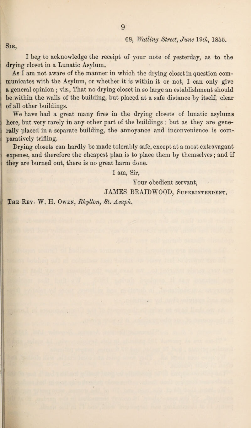 Sir, 68, Wailing Street, June 19th, 1855. I beg to acknowledge the receipt of your note of yesterday, as to the drying closet in a Lunatic Asylum. As I am not aware of the manner in which the drying closet in question com¬ municates with the Asylum, or whether it is within it or not, I can only give a general opinion ; viz., That no drying closet in so large an establishment should be within the walls of the building, but placed at a safe distance by itself, clear of all other buildings. We have had a great many fires in the drying closets of lunatic asylums here, but very rarely in any other part of the buildings : but as they are gene¬ rally placed in a separate building, the annoyance and inconvenience is com¬ paratively trifling. Prying closets can hardly be made tolerably safe, except at a most extravagant expense, and therefore the cheapest plan is to place them by themselves; and if they are burned out, there is no great harm done. I am, Sir, Your obedient servant, JAMES BRAIDWOOD, Superintendent. The Rev. W. II. Owen, Rhyllon, St. Asaph.