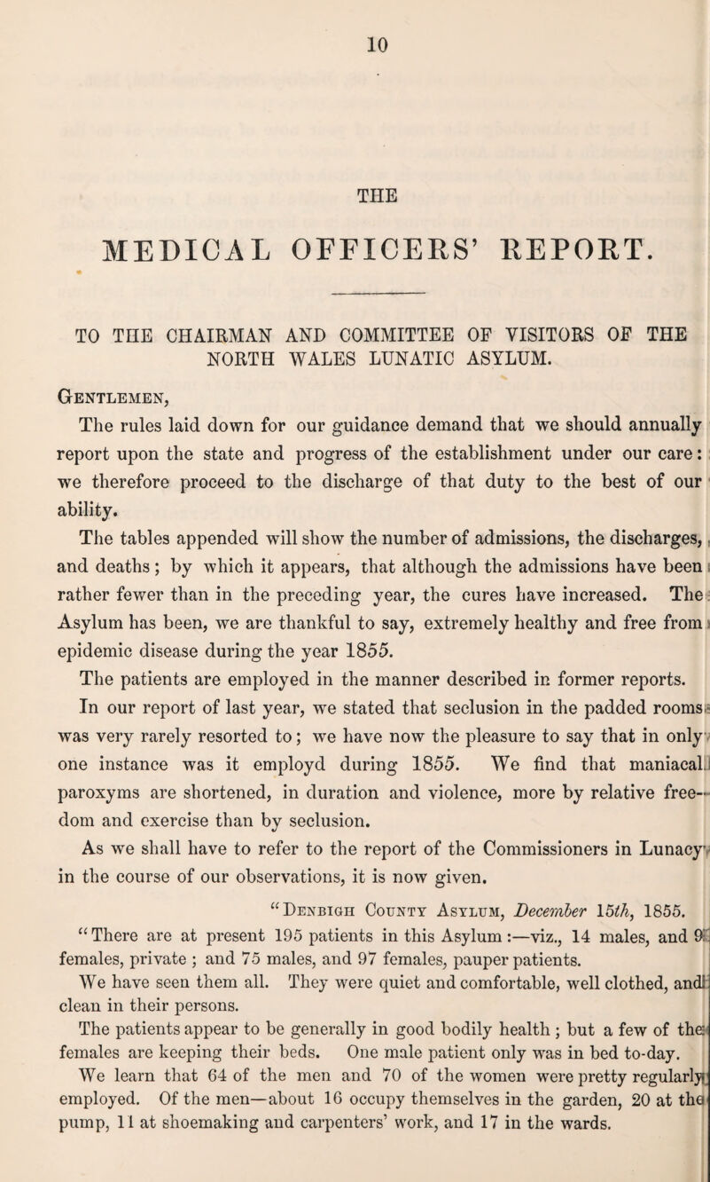 THE MEDICAL OFFICERS’ REPORT. TO THE CHAIRMAN AND COMMITTEE OF VISITORS OF THE NORTH WALES LUNATIC ASYLUM. Gentlemen, The rules laid down for our guidance demand that we should annually report upon the state and progress of the establishment under our care: we therefore proceed to the discharge of that duty to the best of our ability. The tables appended will show the number of admissions, the discharges, and deaths; by which it appears, that although the admissions have been rather fewer than in the preceding year, the cures have increased. The Asylum has been, we are thankful to say, extremely healthy and free from epidemic disease during the year 1855. The patients are employed in the manner described in former reports. In our report of last year, we stated that seclusion in the padded rooms, was very rarely resorted to; we have now the pleasure to say that in only one instance was it employd during 1855. We find that maniacal, paroxyms are shortened, in duration and violence, more by relative free¬ dom and exercise than by seclusion. As we shall have to refer to the report of the Commissioners in Lunacy* in the course of our observations, it is now given. “Denbigh County Asylum, December 15th, 1855. “ There are at present 195 patients in this Asylum :—viz., 14 males, and 95' females, private ; and 75 males, and 97 females, pauper patients. We have seen them all. They were quiet and comfortable, well clothed, and! clean in their persons. The patients appear to be generally in good bodily health ; but a few of tha:; females are keeping their beds. One male patient only was in bed to-day. We learn that 64 of the men and 70 of the women were pretty regularly!' employed. Of the men—about 16 occupy themselves in the garden, 20 at tha pump, 11 at shoemaking and carpenters’ work, and 17 in the wards.