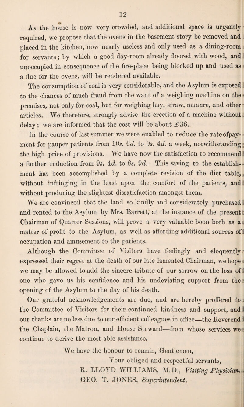 As the house is now very crowded, and additional space is urgently required, we propose that the ovens in the basement story be removed and placed in the kitchen, now nearly useless and only used as a dining-room for servants; by which a good day-room already floored with wood, and unoccupied in consequence of the fire-place being blocked up and used as a flue for the ovens, will be rendered available. The consumption of coal is very considerable, and the Asylum is exposed to the chances of much fraud from the want of a weighing machine on the premises, not only for coal, but for weighing hay, straw, manure, and other articles. We therefore, strongly advise the erection of a machine without delay; we are informed that the cost will be about £ 36. In the course of last summer we were enabled to reduce the rateofpay- ment for pauper patients from 10s. 6<i. to 9s. 4c?. a week, notwithstanding the high price of provisions. We have now the satisfaction to recommend a further reduction from 9s. 4c?. to 8s. 9c?. This saving to the establish¬ ment has been accomplished by a complete revision of the diet table, without infringing in the least upon the comfort of the patients, and without producing the slightest dissatisfaction amongst them. We are convinced that the land so kindly and considerately purchased and rented to the Asylum by Mrs. Barrett, at the instance of the present t Chairman of Quarter Sessions, will prove a very valuable boon both as a matter of profit to the Asylum, as well as affording additional sources of;! occupation and amusement to the patients. Although the Committee of Visitors have feelingly and eloquently expressed their regret at the death of our late lamented Chairman, wmhope we may be allowed to add the sincere tribute of our sorrow on the loss ofit one who gave us his confidence and his undeviating support from the: opening of the Asylum to the day of his death. Our grateful acknowledgements are due, and are hereby proffered tor the Committee of Visitors for their continued kindness and support, and ! our thanks are no less due to our efficient colleagues in office—the Beverend. the Chaplain, the Matron, and House Steward—from whose services we* continue to derive the most able assistance. We have the honour to remain, Gentlemen, Your obliged and respectful servants, B. LLOYD WILLIAMS, M.D., Visiting Physician., GEO. T. JONES, Superintendent.