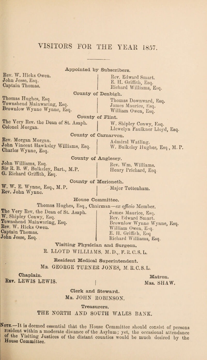 VISITORS FOR THE YEAR 1857. Rev. W. Hicks Owen. John Jesse, Esq. Captain Thomas. Thomas Hughes, Esq Townshend Main waring, Esq. Brownlow Wynne Wynne, Esq. The Very Rev. the Dean of St. Asaph. Colonel Morgan. Appointed by Subscribers. Rev. Edward Smart. E. H. Griffith, Esq. Richard Williams, Esq. County of Denbigh,. Thomas Downward, Esq. James Maurice, Esq. William Owen, Esq. County of Flint. Rev. Morgan Morgan. John Vincent Hawkslev Williams, Esq. Charles Wynne, Esq. County of Anglesey. W. Shipley Conwy, Esq. Llewelyn Faulkner Lloyd, Esq. County of Carnarvon. Admiral Watling. W. Bulkeley Hughes, Esq , M. P. John Williams, Esq. Sir R. B. W. Bulkeley, Bart., M.P. G. Richard Griffith, Esq. County of Merioneth. Rev. Wm. Williams. Iienry Prichard, Esq W. W. E. Wynne, Esq., M.P. Rev. John Wynne. Major Tottenham. House Committee. Thomas Hughes, Esq., Chairman—ex officio Member. The Very Rev. the Dean of St. Asaph. W. Shipley Conwy, Esq. Townshend Main waring, Esq. Rev. W. Hicks Owen. Captain Thomas. John Jesse, Esq. James Maurice, Esq. Rev. Edward Smart. Brownlow Wynne Wynne, Esq. William Owen. E-q. E. H. Griffith, Esq Richard Williams, Esq. Visiting Physician and Surgeon. R. LLOYD WILLIAMS, M.D.,,F. R.C.S.L. Resident Medical Superintendent. Mr. GEORGE TURNER JONES, M. R.C.S.L. Chaplain. Rev. LEWIS LEWIS. Matron. Mrs. SHAW. Clerk and Steward. Mr. JOHN ROBINSON. Treasurers. THE NORTH AND SOUTH WALES BANK. Note.—It is deemed essential that the House Committee should consist of persons resident within a moderate distance of the Asylum; yet, the occasional attendance of the Visiting Justices of the distant counties would be much desired by the House Committee.