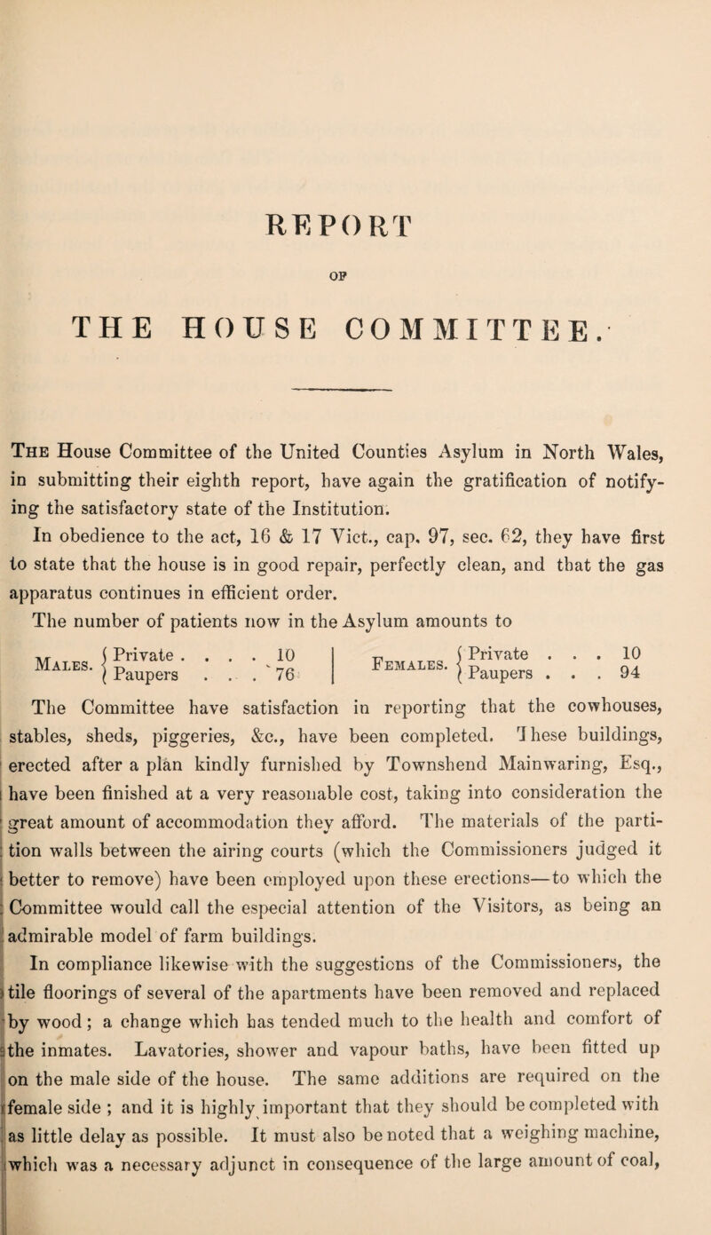 REPORT OF THE HOUSE COMMITTEE. The House Committee of the United Counties Asylum in North Wales, in submitting their eighth report, have again the gratification of notify¬ ing the satisfactory state of the Institution. In obedience to the act, 16 & 17 Viet., cap, 97, sec. 62, they have first to state that the house is in good repair, perfectly clean, and that the gas apparatus continues in efficient order. The number of patients now in the Asylum amounts to Males. Private . Paupers . 10 .  76 Females. Private . Paupers . The Committee have satisfaction in reporting that the cowhouses, stables, sheds, piggeries, &c., have been completed. Ihese buildings, erected after a plan kindly furnished by Townshend Mainwaring, Esq., i have been finished at a very reasonable cost, taking into consideration the I great amount of accommodation they afford. The materials of the parti- : tion walls between the airing courts (which the Commissioners judged it - better to remove) have been employed upon these erections—to which the ; Committee would call the especial attention of the Visitors, as being an ' admirable model of farm buildings. In compliance likewise with the suggestions of the Commissioners, the ) tile floorings of several of the apartments have been removed and replaced by wood; a change which has tended much to the health and comfort of 3the inmates. Lavatories, shower and vapour baths, have been fitted up on the male side of the house. The same additions are required on the »:female side ; and it is highly important that they should be completed with as little delay as possible. It must also be noted that a weighing machine, which was a necessary adjunct in consequence of the large amount of coal,