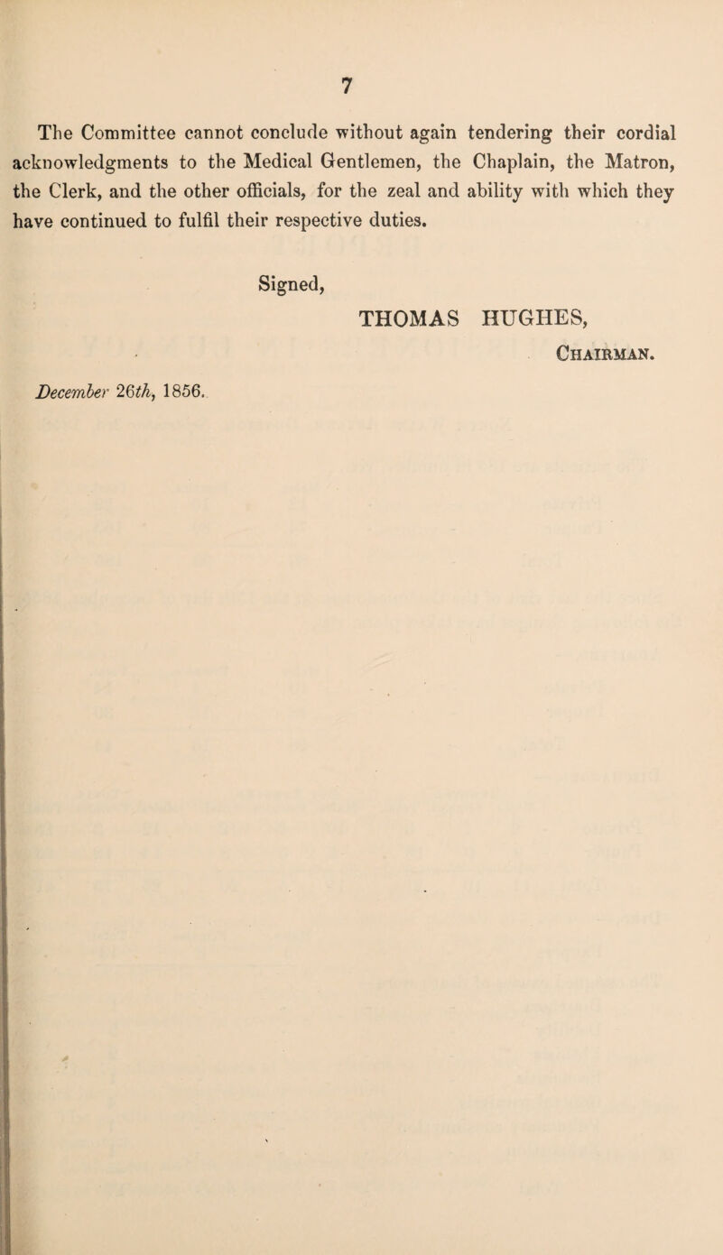 The Committee cannot conclude without again tendering their cordial acknowledgments to the Medical Gentlemen, the Chaplain, the Matron, the Clerk, and the other officials, for the zeal and ability with which they have continued to fulfil their respective duties. Signed, THOMAS HUGHES, Chairman. December 1856.