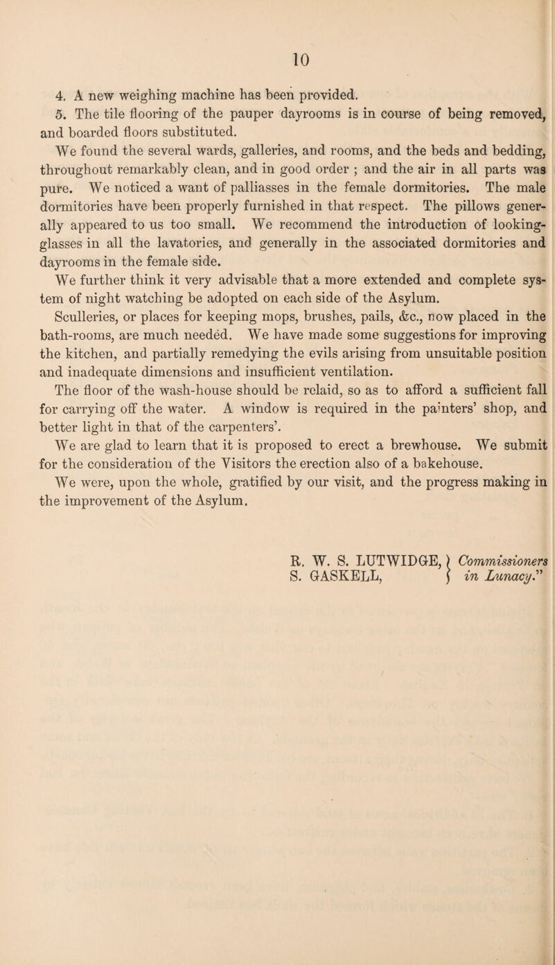 4. A new weighing machine has been provided. 5. The tile flooring of the pauper dayrooms is in course of being removed, and boarded floors substituted. We found the several wards, galleries, and rooms, and the beds and bedding, throughout remarkably clean, and in good order ; and the air in all parts was pure. We noticed a want of palliasses in the female dormitories. The male dormitories have been properly furnished in that respect. The pillows gener¬ ally appeared to us too small. We recommend the introduction of looking- glasses in all the lavatories, and generally in the associated dormitories and dayrooms in the female side. We further think it very advisable that a more extended and complete sys¬ tem of night watching be adopted on each side of the Asylum. Sculleries, or places for keeping mops, brushes, pails, <fcc., now placed in the bath-rooms, are much needed. We have made some suggestions for improving the kitchen, and partially remedying the evils arising from unsuitable position and inadequate dimensions and insufficient ventilation. The floor of the wash-house should be relaid, so as to afford a sufficient fall for carrying off the water. A window is required in the painters’ shop, and better light in that of the carpenters’. We are glad to learn that it is proposed to erect a brewhouse. We submit for the consideration of the Visitors the erection also of a bakehouse. We were, upon the whole, gratified by our visit, and the progress making in the improvement of the Asylum. R. W. S. LUTWIDGE,) Commissioners S. GASKELL, j in Lunacy.”