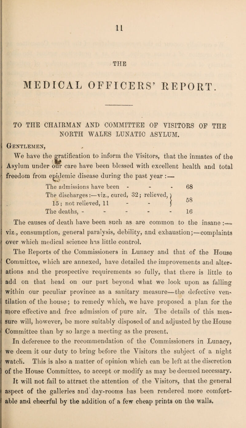 THE MEDICAL OFFICERS’ REPORT. TO THE CHAIRMAN AND COMMITTEE OF VISITORS OF THE NORTH WALES LUNATIC ASYLUM. Gentlemen, We have the Ratification to inform the Visitors, that the inmates of the i Asylum under our care have been blessed with excellent health and total freedom from epidemic disease during the past year : — The admissions have been - - * 68 The discharges:—'viz., 15 ; not relieved, 11 The deaths, - - - - 16 The causes of death have been such as are common to the insane - viz., consumption, general paralysis, debility, and exhaustion;—complaints over which medical science has little control. The Reports of the Commissioners in Lunacy and that of the House Committee, which are annexed, have detailed the improvements and alter¬ ations and the prospective requirements so fully, that there is little to : add on that head on our part beyond what we look upon as falling within our peculiar province as a sanitary measure—the defective ven- ( tilation of the house; to remedy which, we have proposed a plan for the i more effective and free admission of pure air. The details of this mea¬ sure will, however, be more suitably disposed of and adjusted by the House Committee than by so large a meeting as the present. In deference to the recommendation of the Commissioners in Lunacy, we deem it our duty to bring before the Visitors the subject of a night watch. This is also a matter of opinion which can be left at the discretion of the House Committee, to accept or modify as may be deemed necessary. It will not fail to attract the attention of the Visitors, that the general aspect of the galleries and day-rooms has been rendered more comfort¬ able and cheerful by the addition of a few cheap prints on the walls. , 32 : relieved, ) 5 i 58