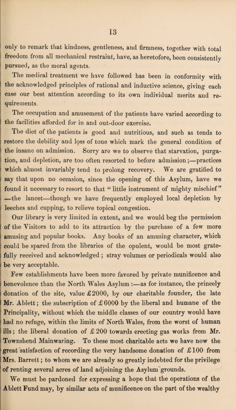 only to remark that kindness, gentleness, and firmness, together with total : freedom from all mechanical restraint, have, as heretofore, been consistently pursued, as the moral agents. The medical treatment we have followed has been in conformity with i the acknowledged principles of rational and inductive science, giving each case our best attention according to its own individual merits and re¬ quirements. The occupation and amusement of the patients have varied according to the facilities afforded for in and out-door exercise. The diet of the patients is good and nutritious, and such as tends to restore the debility and loss of tone which mark the general condition of the insane on admission. Sorry are we to observe that starvation, purga¬ tion, and depletion, are too often resorted to before admission;—practices r which almost invariably tend to prolong recovery. We are gratified to I say that upon no occasion, since the opening of this Asylum, have we ; found it necessary to resort to that “ little instrument of mighty mischief ” —the lancet—though we have frequently employed local depletion by : leeches and cupping, to relieve topical congestion. Our library is very limited in extent, and we would beg the permission of the Visitors to add to its attraction by the purchase of a few more i amusing and popular books. Any books of an amusing character, which ; could be spared from the libraries of the opulent, would be most grate- s fully received and acknowledged ; stray volumes or periodicals would also 3 be very acceptable. Few establishments have been more favored by private munificence and . benevolence than the North Wales Asylum :—as for instance, the princely ) donation of the site, value £2000, by our charitable founder, the late I Mr. Ablett; the subscription of £ 6000 by the liberal and humane of the : Principality, without which the middle classes of our country would have e had no refuge, within the limits of North Wales, from the worst of human j ills; the liberal donation of £ 200 towards erecting gas works from Mr. j Townshend Mainwaring. To these most charitable acts we have now the ’great satisfaction of recording the very handsome donation of £100 from 1 Mrs. Barrett; to whom we are already so greatly indebted for the privilege [ of renting several acres of land adjoining the Asylum grounds. We must be pardoned for expressing a hope that the operations of the Ablett Fund may, by similar acts of munificence on the part of the wealthy