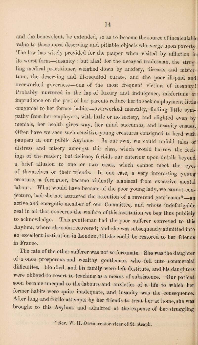 and the benevolent, be extended, so as to become the source of incalculable! value to those most deserving and pitiable objects who verge upon poverty The law has wisely provided for the pauper when visited by affliction in. its worst form—insanity : but alas! for the decayed tradesman, the strug- ling medical practitioner, weighed down by anxiety, disease, and misfor¬ tune, the deserving and ill-requited curate, and the poor ill-paid and overworked governess—one of the most frequent victims of insanity!: Probably nurtured in the lap of luxury and indulgence, misfortune or imprudence on the part of her parents reduce her to seek employment little ^ congenial to her former habits—overworked mentally, finding little sym¬ pathy from her employers, with little or no society, and slighted even by menials, her health gives way, her mind succumbs, and insanity ensues. Often have we seen such sensitive young creatures consigned to herd with paupers in our public Asylums. In our own, we could unfold tales of distress and misery amongst this class, which would harrow the feel¬ ings of the reader; but delicacy forbids our entering upon details beyond a brief allusion to one or two cases, which cannot meet the eyes of themselves or their friends. In one case, a very interesting young creature, a foreigner, became violently maniacal from excessive mental labour. What would have become of the poor young lady, we cannot con¬ jecture, had she not attracted the attention of a reverend gentleman*_an active and energetic member of our Committee, and whose indefatigable zeal in all ,that concerns the welfare of this institution we beg thus publicly to acknowledge. This gentleman had the poor sufferer conveyed to this Asylum, where she soon recovered; and she was subsequently admitted into an excellent institution in London, till she could be restored to her friends in France. Hie fate of the other sufferer was not so fortunate. She was the daughter of a once prosperous and wealthy gentleman, who fell into commercial difficulties. He died, and his family were left destitute, and his daughters were obliged to resort to teaching as a means of subsistence. Our patient soon became unequal to the labours and anxieties of a life to which her former habits were quite inadequate, and insanity was the consequence. After long and futile attempts by her friends to treat her at home, she was brought to this Asylum, and admitted at the expense of her struggling * Rev. W. H. Owen, senior vicar of St. Asaph.