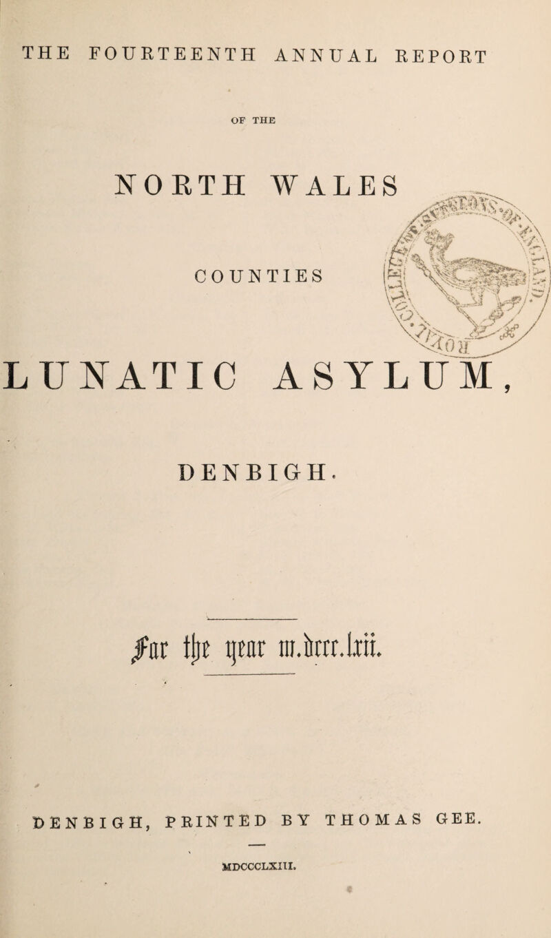 THE FOURTEENTH ANNUAL REPORT OF THE NORTH WALES COUNTIES LUNATIC ASYLUM, DENBIGH. jFar tjjt xjear ni.krr.iiii DENBIGH, PRINTED BY THOMAS GEE. MDCCCLXIII.