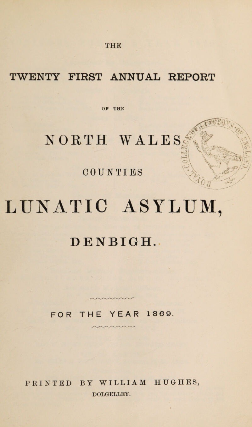 THE TWENTY FIRST ANNUAL REPORT OF THE NORTH WAL COUNTIES LUNATIC ASYLUM, DENBIGH. FOR THE YEAR 1869. PRINTED BY WILLIAM HUGHES, DOLGELLEY.