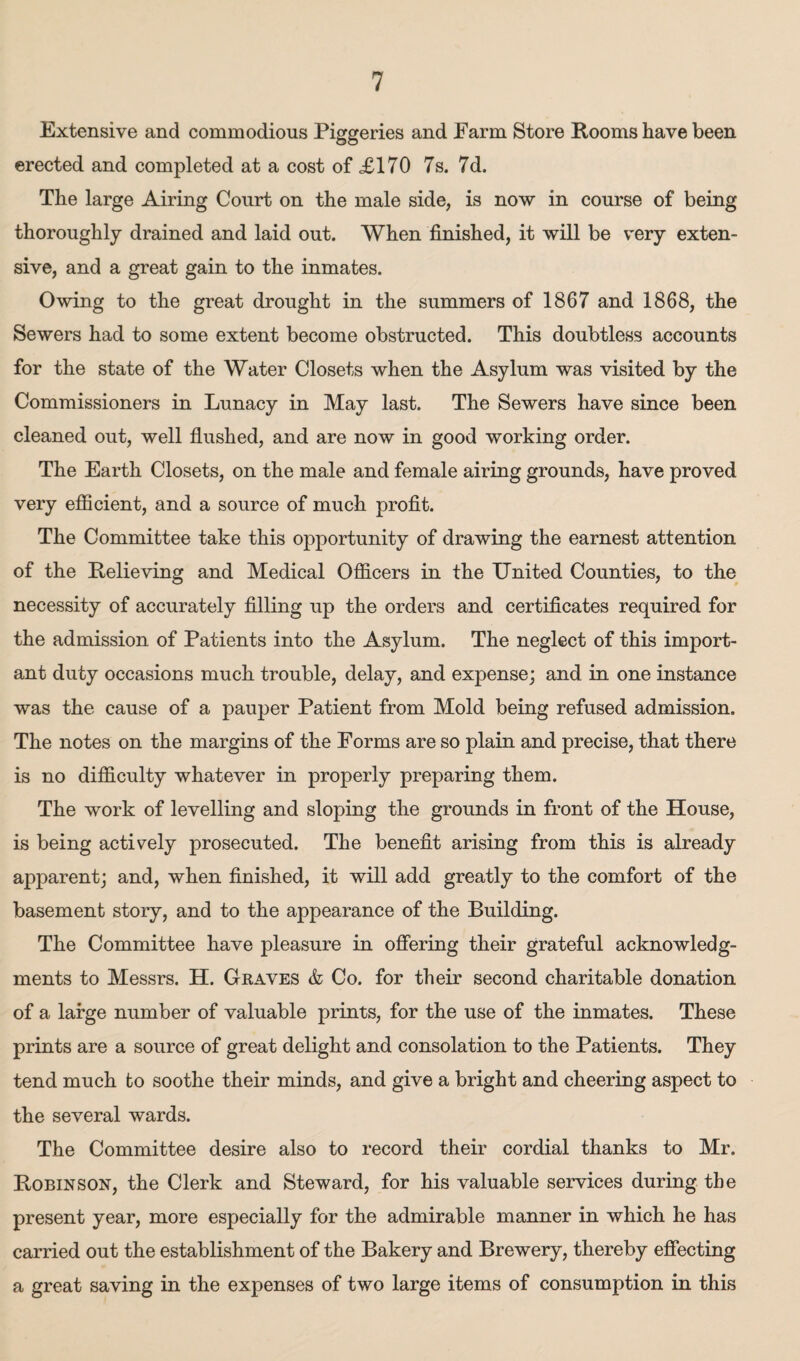 Extensive and commodious Piggeries and Farm Store Rooms have been erected and completed at a cost of <£170 7s. 7d. The large Airing Court on the male side, is now in course of being thoroughly drained and laid out. When finished, it will be very exten¬ sive, and a great gain to the inmates. Owing to the great drought in the summers of 1867 and 1868, the Sewers had to some extent become obstructed. This doubtless accounts for the state of the Water Closets when the Asylum was visited by the Commissioners in Lunacy in May last. The Sewers have since been cleaned out, well flushed, and are now in good working order. The Earth Closets, on the male and female airing grounds, have proved very efficient, and a source of much profit. The Committee take this opportunity of drawing the earnest attention of the Relieving and Medical Officers in the United Counties, to the necessity of accurately filling up the orders and certificates required for the admission of Patients into the Asylum. The neglect of this import¬ ant duty occasions much trouble, delay, and expense; and. in one instance was the cause of a pauper Patient from Mold being refused admission. The notes on the margins of the Forms are so plain and precise, that there is no difficulty whatever in properly preparing them. The work of levelling and sloping the grounds in front of the House, is being actively prosecuted. The benefit arising from this is already apparent; and, when finished, it will add greatly to the comfort of the basement story, and to the appearance of the Building. The Committee have pleasure in offering their grateful acknowledg¬ ments to Messrs. H. Graves & Co. for their second charitable donation of a large number of valuable prints, for the use of the inmates. These prints are a source of great delight and consolation to the Patients. They tend much to soothe their minds, and give a bright and cheering aspect to the several wards. The Committee desire also to record their cordial thanks to Mr. Robinson, the Clerk and Steward, for his valuable services during the present year, more especially for the admirable manner in which he has carried out the establishment of the Bakery and Brewery, thereby effecting a great saving in the expenses of two large items of consumption in this