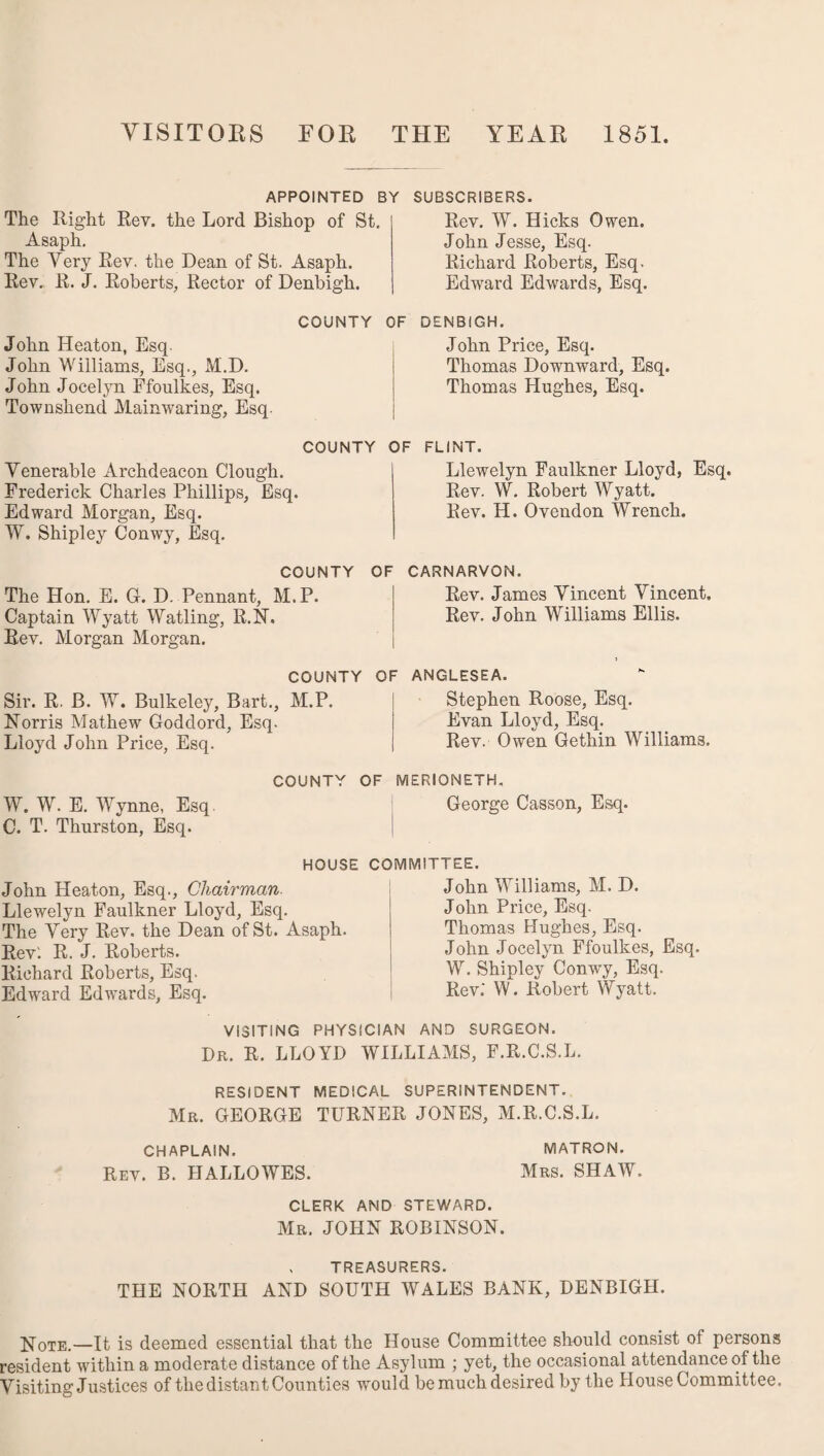 VISITORS TOR THE YEAR 1851. APPOINTED BY SUBSCRIBERS. The Right Rev. the Lord Bishop of St. Asaph. The Very Rev. the Dean of St. Asaph. Rev. R. J. Roberts, Rector of Denbigh. Rev. W. Hicks Owen. John Jesse, Esq. Richard Roberts, Esq. Edward Edwards, Esq. John Heaton, Esq John Williams, Esq., M.D. John Jocelyn Ffoulkes, Esq. Townshend Mainwaring, Esq. COUNTY OF DENBIGH. John Price, Esq. Thomas Downward, Esq. Thomas Hughes, Esq. COUNTY OF FLINT. Venerable Archdeacon Clough. Frederick Charles Phillips, Esq. Edward Morgan, Esq. W. Shipley Conwy, Esq. COUNTY OF The Hon. E. G. D. Pennant, M.P. Captain Wyatt Watling, R.N, Rev. Morgan Morgan. COUNTY OF Sir. R. B. W. Bulkeley, Bart., M.P. Norris Mathew Goddord, Esq. Lloyd John Price, Esq. Llewelyn Faulkner Lloyd, Esq. Rev. W. Robert Wyatt. Rev. H. Ovendon Wrench. CARNARVON. Rev. James Vincent Vincent, Rev. John Williams Ellis. ANGLESEA. Stephen Roose, Esq. Evan Lloyd, Esq. Rev. Owen Gethin Williams. COUNTY OF MERIONETH. W. W. E. Wynne, Esq George Casson, Esq. C. T. Thurston, Esq. HOUSE COMMITTEE. John Heaton, Esq., Chairman- Llewelyn Faulkner Lloyd, Esq. The Very Rev. the Dean of St. Asaph. Rev: R. J. Roberts. Richard Roberts, Esq. Edward Edwards, Esq. John Williams, M. D. John Price, Esq. Thomas Hughes, Esq. John Jocelyn Ffoulkes, Esq. W. Shipley Conwy, Esq. Rev.* W. Robert Wyatt. VISITING PHYSICIAN AND SURGEON. Dr. R. LLOYD WILLIAMS, F.R.C.S.L. RESIDENT MEDICAL SUPERINTENDENT. Mr. GEORGE TURNER JONES, M.R.C.S.L. CHAPLAIN. MATRON. Rev. B. JIALLOWES. Mrs. SHAW. CLERK AND STEWARD. Mr. JOHN ROBINSON. , TREASURERS. THE NORTH AND SOUTH WALES BANK, DENBIGH. Note.—It is deemed essential that the House Committee should consist of persons resident within a moderate distance of the Asylum ; yet, the occasional attendance of the Visiting Justices of the distant Counties would be much desired by the House Committee.