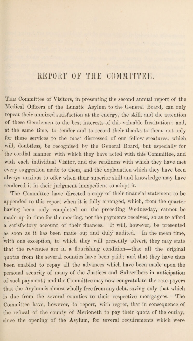 REPORT OF THE COMMITTEE. The Committee of Visitors, in presenting the second annual report of the Medical Officers of the Lunatic Asylum to the General Board, can only repeat their unmixed satisfaction at the energy, the skill, and the attention of these Gentlemen to the best interests of this valuable Institution; and, at the same time, to tender and to record their thanks to them, not only for these services to the most distressed of our fellow creatures, which will, doubtless, be recognised by the General Board, but especially for the cordial manner with which they have acted with this Committee, and with each individual Visitor, and the readiness with which they have met every suggestion made to them, and the explanation which they have been always anxious to offer when their superior skill and knowledge may have rendered it in their judgment inexpedient to adopt it. The Committee have directed a copy of their financial statement to be appended to this report when it is fully arranged, which, from the quarter having been only completed on the preceding Wednesday, cannot be made up in time for the meeting, nor the payments received, so as to afford a satisfactory account of their finances. It will, however, be presented as soon as it has been made out and duly audited. In the mean time, with one exception, to which they will presently advert, they may state that the revenues are in a flourishing condition—that all the original quotas from the several counties have been paid; and that they have thus been enabled to repay all the advances which have been made upon the personal security of many of the Justices and Subscribers in anticipation of such payment; and the Committee may now congratulate the rate-payers that the Asylum is almost wholly free from any debt, saving only that which is due from the several counties to their respective mortgagees. The Committee have, however, to report, with regret, that in consequence of the refusal of the county of Merioneth to pay their quota of the outlay, since the opening of the Asylum, for several requirements which were