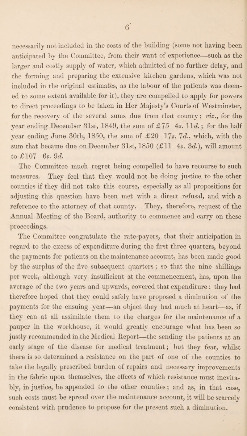 necessarily not included in the costs of the building (some not having been anticipated by the Committee, from their want of experience—such as the larger and costly supply of water, which admitted of no further delay, and the forming and preparing the extensive kitchen gardens, which was not included in the original estimates, as the labour of the patients was deem¬ ed to some extent available for it), they are compelled to apply for powers to direct proceedings to be taken in Her Majesty’s Courts of Westminster, for the recovery of the several sums due from that county; viz., for the year ending December 31st, 1849, the sum of £75 4s. 11c?.; for the half year ending June 30th, 1850, the sum of £20 17s. 7c?., which, with the sum that became due on December 31st, 1850 (£11 4s. 3c?.), will amount to £107 6s. 9c?. The Committee much regret being compelled to have recourse to such measures. They feel that they would not be doing justice to the other counties if they did not take this course, especially as all propositions for adjusting this question have been met with a direct refusal, and with a reference to the attorney of that county. They, therefore, request of the Annual Meeting of the Board, authority to commence and carry on these proceedings. The Committee congratulate the rate-payers, that their anticipation in regard to the excess of expenditure during the first three quarters, beyond the payments for patients on the maintenance account, has been made good by the surplus of the five subsequent quarters ; so that the nine shillings per week, although very insufficient at the commencement, has, upon the average of the two years and upwards, covered that expenditure : they had therefore hoped that they could safely have proposed a diminution of the payments for the ensuing year—an object they had much at heart—as, if they can at all assimilate them to the charges for the maintenance of a pauper in the workhouse, it would greatly encourage what has been so justly recommended in the Medical Report—the sending the patients at an early stage of the disease for medical treatment; but they fear, whilst there is so determined a resistance on the part of one of the counties to take the legally prescribed burden of repairs and necessary improvements in the fabric upon themselves, the effects of which resistance must inevita¬ bly, injustice, be appended to the other counties; and as, in that case, such costs must be spread over the maintenance account, it will be scarcely consistent with prudence to propose for the present such a diminution.