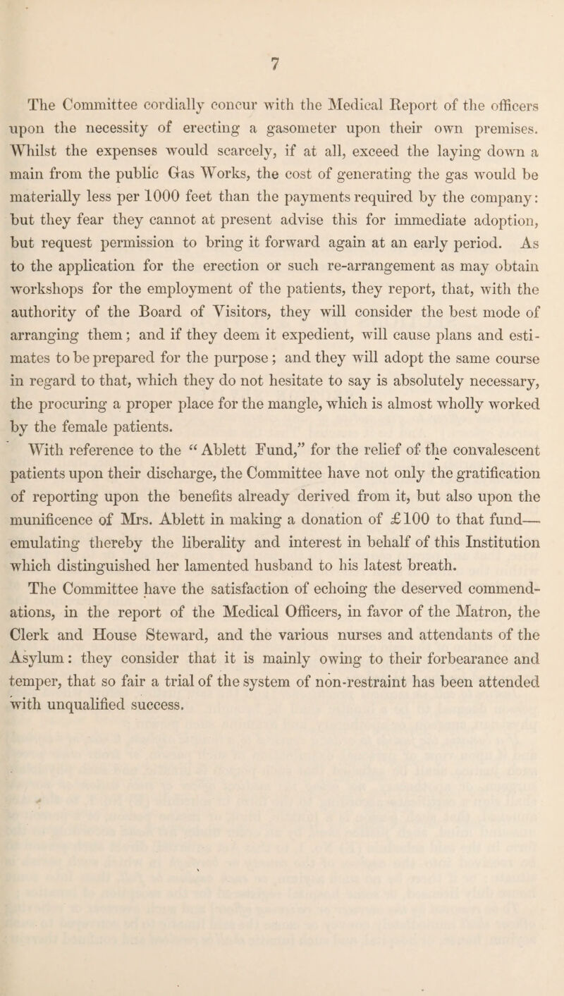 The Committee cordially concur with the Medical Report of the officers upon the necessity of erecting a gasometer upon their own premises. Whilst the expenses would scarcely, if at all, exceed the laying down a main from the public Gas Works, the cost of generating the gas would be materially less per 1000 feet than the payments required by the company: but they fear they cannot at present advise this for immediate adoption, but request permission to bring it forward again at an early period. As to the application for the erection or such re-arrangement as may obtain workshops for the employment of the patients, they report, that, with the authority of the Board of Visitors, they will consider the best mode of arranging them; and if they deem it expedient, will cause plans and esti¬ mates to be prepared for the purpose ; and they will adopt the same course in regard to that, which they do not hesitate to say is absolutely necessary, the procuring a proper place for the mangle, which is almost wholly worked by the female patients. With reference to the “ Ablett Fund/’ for the relief of the convalescent patients upon their discharge, the Committee have not only the gratification of reporting upon the benefits already derived from it, but also upon the munificence of Mrs. Ablett in making a donation of £100 to that fund—- emulating thereby the liberality and interest in behalf of this Institution which distinguished her lamented husband to his latest breath. The Committee have the satisfaction of echoing the deserved commend¬ ations, in the report of the Medical Officers, in favor of the Matron, the Clerk and House Steward, and the various nurses and attendants of the Asylum: they consider that it is mainly owing to their forbearance and temper, that so fair a trial of the system of non-restraint has been attended with unqualified success.