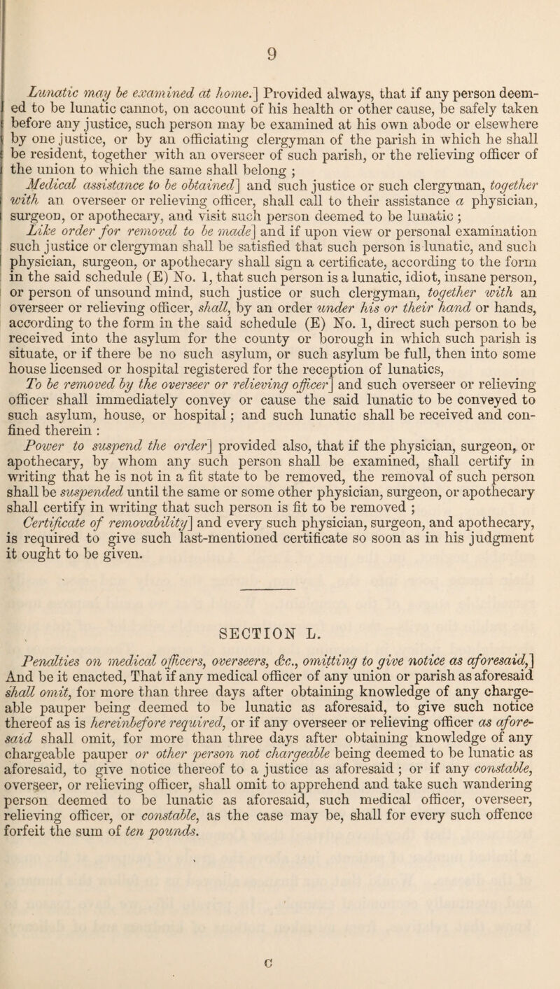 Lunatic may be examined at home.] Provided always, that if any person deem¬ ed to be lunatic cannot, on account of his health or other cause, be safely taken before any justice, such person may be examined at his own abode or elsewhere by one justice, or by an officiating clergyman of the parish in which he shall be resident, together with an overseer of such parish, or the relieving officer of the union to which the same shall belong ; Medical assistance to be obtained] and such justice or such clergyman, together with an overseer or relieving officer, shall call to their assistance a physician, surgeon, or apothecary, and visit such person deemed to be lunatic ; Like order for removal to be made] and if upon view or personal examination such justice or clergyman shall be satisfied that such person is lunatic, and such physician, surgeon, or apothecary shall sign a certificate, according to the form in the said schedule (E) No. 1, that such person is a lunatic, idiot, insane person, or person of unsound mind, such justice or such clergyman, together with an overseer or relieving officer, shall, by an order under his or their hand or hands, according to the form in the said schedule (E) No. 1, direct such person to be received into the asylum for the county or borough in which such parish is situate, or if there be no such asylum, or such asylum be full, then into some house licensed or hospital registered for the reception of lunatics, To be removed by the overseer or relieving officer] and such overseer or relieving officer shall immediately convey or cause the said lunatic to be conveyed to such asylum, house, or hospital; and such lunatic shall be received and con¬ fined therein : Power to suspend the order] provided also, that if the physician, surgeon, or apothecary, by whom any such person shall be examined, shall certify in writing that he is not in a fit state to be removed, the removal of such person shall be suspended until the same or some other physician, surgeon, or apothecary shall certify in writing that such person is fit to be removed ; Certificate of removability] and every such physician, surgeon, and apothecary, is required to give such last-mentioned certificate so soon as in his judgment it ought to be given. SECTION L. Penalties on medical officers, overseers, Sc., omitting to give notice as aforesaid,] And be it enacted, That if any medical officer of any union or parish as aforesaid shall omit, for more than three days after obtaining knowledge of any charge¬ able pauper being deemed to be lunatic as aforesaid, to give such notice thereof as is hereinbefore required, or if any overseer or relieving officer as afore¬ said shall omit, for more than three days after obtaining knowledge of any chargeable pauper or other person not chargeable being deemed to be lunatic as aforesaid, to give notice thereof to a justice as aforesaid ; or if any constable, overseer, or relieving officer, shall omit to apprehend and take such wandering person deemed to be lunatic as aforesaid, such medical officer, overseer, relieving officer, or constable, as the case may be, shall for every such offence forfeit the sum of ten pounds. G