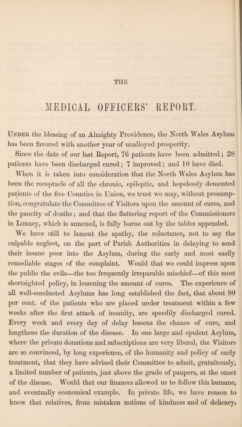 THE MEDICAL OFFICERS’ REPORT. Under the blessing of an Almighty Providence, the North Wales Asylum has been favored with another year of unalloyed prosperity. Since the date of our last Keport, 76 patients have been admitted; 28 patients have been discharged cured; 7 improved; and 10 have died. When it is taken into consideration that the North Wales Asylum has been the receptacle of all the chronic, epileptic, and hopelessly demented patients of the five Counties in Union, we trust we may, without presump¬ tion, congratulate the Committee of Visitors upon the amount of cures, and the paucity of deaths; and that the flattering report of the Commissioners in Lunacy, which is annexed, is fully borne out by the tables appended. We have still to lament the apathy, the reluctance, not to say the culpable neglect, on the part of Parish Authorities in delaying to send their insane poor into the Asylum, during the early and most easily remediable stages of the complaint. Would that we could impress upon the public the evils—the too frequently irreparable mischief—of this most shortsighted policy, in lessening the amount of cures. The experience of all well-conducted Asylums has long established the fact, that about 80 per cent, of the patients who are placed under treatment within a few weeks after the first attack of insanity, are speedily discharged cured. Every week and every day of delay lessens the chance of cure, and lengthens the duration of the disease. In one large and opulent Asylum, where the private donations and subscriptions are very liberal, the Visitors are so convinced, by long experience, of the humanity and policy of early treatment, that they have advised their Committee to admit, gratuitously, a limited number of patients, just above the grade of paupers, at the onset of the disease. Would that our finances allowed us to follow this humane, and eventually economical example. In private life, we have reason to know that relatives, from mistaken notions of kindness and of delicacy,