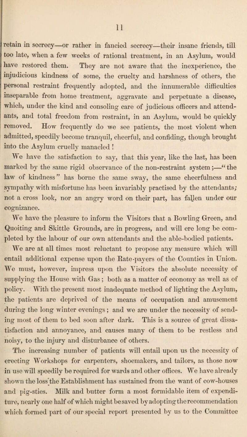 retain in secrecy—or rather in fancied secrecy—their insane friends, till too late, when a few weeks of rational treatment, in an Asylum, would have restored them. They are not aware that the inexperience, the injudicious kindness of some, the cruelty and harshness of others, the personal restraint frequently adopted, and the innumerable difficulties inseparable from home treatment, aggravate and perpetuate a disease, which, under the kind and consoling care of judicious officers and attend¬ ants, and total freedom from restraint, in an Asylum, would be quickly removed. How frequently do we see patients, the most violent when admitted, speedily become tranquil, cheerful, and confiding, though brought into the Asylum cruelly manacled ! We have the satisfaction to say, that this year, like the last, has been marked by the same rigid observance of the non-restraint system;—“ the law of kindness” has borne the same sway, the same cheerfulness and sympathy with misfortune has been invariably practised by the attendants; not a cross look, nor an angry word on their part, has fallen under our cognizance. We have the pleasure to inform the Visitors that a Bowling Green, and Quoiting and Skittle Grounds, are in progress, and will ere long be com¬ pleted by the labour of our own attendants and the able-bodied patients. We are at all times most reluctant to propose any measure which will entail additional expense upon the Rate-payers of the Counties in Union. We must, however, impress upon the Visitors the absolute necessity of supplying the House with Gas ; both as a matter of economy as well as of policy. With the present most inadequate method of lighting the Asylum, the patients are deprived of the means of occupation and amusement during the long winter evenings; and we are under the necessity of send¬ ing most of them to bed soon after dark. This is a source of great dissa¬ tisfaction and annoyance, and causes many of them to be restless and noisy, to the injury and disturbance of others. The increasing number of patients will entail upon us the necessity of erecting Workshops for carpenters, shoemakers, and tailors, as those now in use will speedily be required for wards and other offices. We have already shown the loss'the Establishment has sustained from the want of cow-houses a and pig-sties. Milk and butter form a most formidable item of expendi¬ ture, nearly one half of which might be saved by adopting the recommendation which formed part of our special report presented by us to the Committee