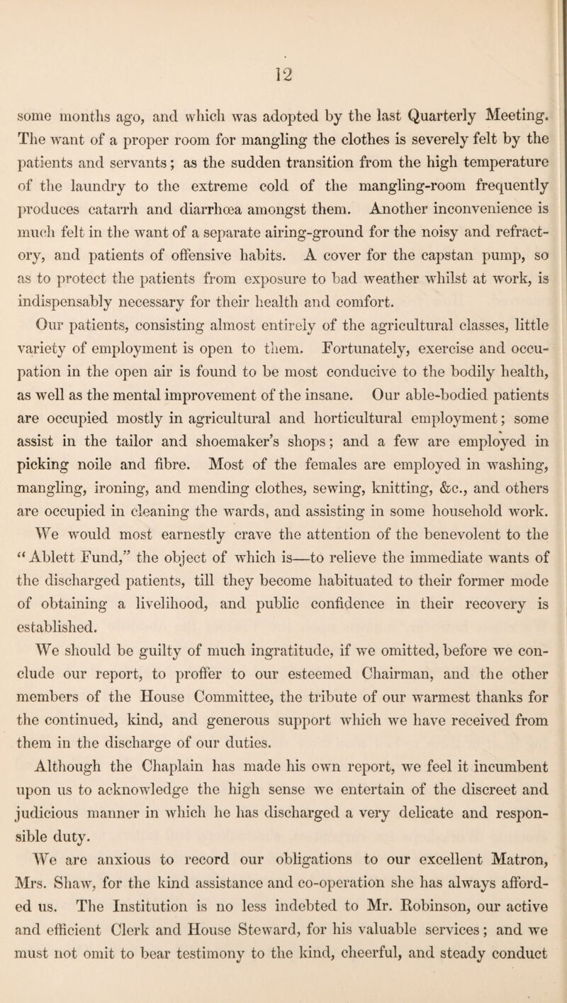 some months ago, and which was adopted by the last Quarterly Meeting. The want of a proper room for mangling the clothes is severely felt by the patients and servants; as the sudden transition from the high temperature of the laundry to the extreme cold of the mangling-room frequently produces catarrh and diarrhoea amongst them. Another inconvenience is much felt in the want of a separate airing-ground for the noisy and refract¬ ory, and patients of offensive habits. A cover for the capstan pump, so as to protect the patients from exposure to bad weather whilst at work, is indispensably necessary for their health and comfort. Our patients, consisting almost entirely of the agricultural classes, little variety of employment is open to them. Fortunately, exercise and occu¬ pation in the open air is found to be most conducive to the bodily health, as well as the mental improvement of the insane. Our able-bodied patients are occupied mostly in agricultural and horticultural employment; some assist in the tailor and shoemaker’s shops; and a few are employed in picking node and fibre. Most of the females are employed in washing, mangling, ironing, and mending clothes, sewing, knitting, &c., and others are occupied in cleaning the wards, and assisting in some household work. We would most earnestly crave the attention of the benevolent to the “ Ablett Fund,” the object of which is—to relieve the immediate wants of the discharged patients, till they become habituated to their former mode of obtaining a livelihood, and public confidence in their recovery is established. We should be guilty of much ingratitude, if we omitted, before we con¬ clude our report, to proffer to our esteemed Chairman, and the other members of the House Committee, the tribute of our warmest thanks for the continued, kind, and generous support which we have received from them in the discharge of our duties. Although the Chaplain has made his own report, we feel it incumbent upon us to acknowledge the high sense we entertain of the discreet and judicious manner in which he has discharged a very delicate and respon¬ sible duty. We are anxious to record our obligations to our excellent Matron, Mrs. Shaw, for the kind assistance and co-operation she has always afford¬ ed us. The Institution is no less indebted to Mr. Robinson, our active and efficient Clerk and House Steward, for his valuable services; and we must not omit to bear testimony to the kind, cheerful, and steady conduct