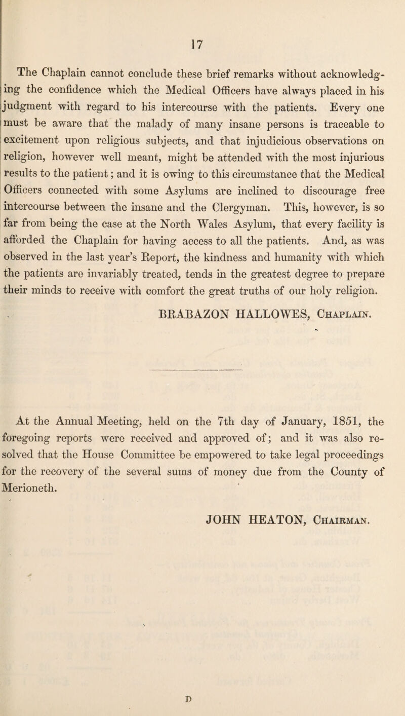 The Chaplain cannot conclude these brief remarks without acknowledge ! ing the confidence which the Medical Officers have always placed in his Judgment with regard to his intercourse with the patients. Every one i must be aware that the malady of many insane persons is traceable to excitement upon religious subjects, and that injudicious observations on religion, however well meant, might be attended with the most injurious results to the patient; and it is owing to this circumstance that the Medical Officers connected with some Asylums are inclined to discourage free intercourse between the insane and the Clergyman. This, however, is so far from being the case at the North Wales Asylum, that every facility is afforded the Chaplain for having access to all the patients. And, as was observed in the last year’s Eeport, the kindness and humanity with which the patients are invariably treated, tends in the greatest degree to prepare their minds to receive with comfort the great truths of our holy religion. BEABAZQN HALLOWES, Chaplain. At the Annual Meeting, held on the 7th day of January, 1851, the foregoing reports were received and approved of; and it was also re¬ solved that the House Committee be empowered to take legal proceedings for the recovery of the several sums of money due from the County of Merioneth. JOHN HEATON, Chairman. D