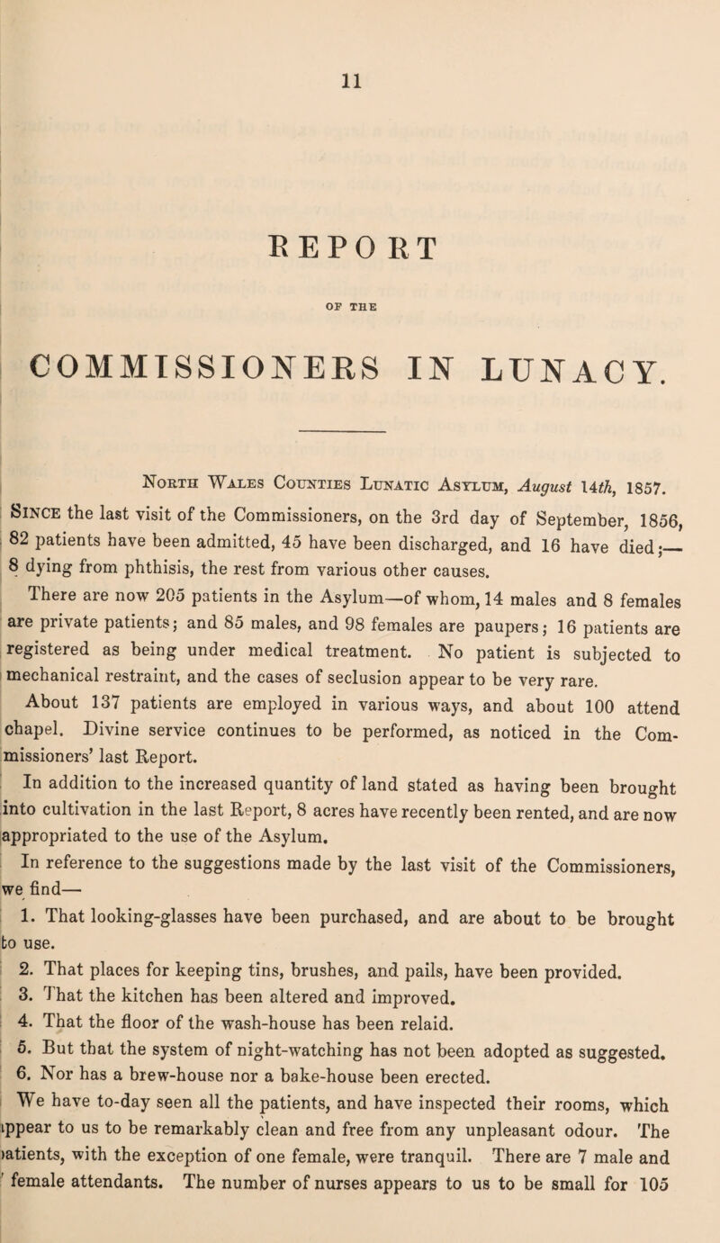 REPORT OF THE COMMISSIONERS IN LUNACY. North Wales Counties Lunatic Asylum, August 14th, 1857. Since the last visit of the Commissioners, on the 3rd day of September, 1856, 82 patients have been admitted, 45 have been discharged, and 16 have died;_ 8 dying from phthisis, the rest from various other causes. There are now 205 patients in the Asylum—of whom, 14 males and 8 females are private patients; and 85 males, and 98 females are paupers; 16 patients are registered as being under medical treatment. No patient is subjected to mechanical restraint, and the cases of seclusion appear to be very rare. About 137 patients are employed in various ways, and about 100 attend chapel. Divine service continues to be performed, as noticed in the Com¬ missioners’ last Report. In addition to the increased quantity of land stated as having been brought into cultivation in the last Report, 8 acres have recently been rented, and are now appropriated to the use of the Asylum. In reference to the suggestions made by the last visit of the Commissioners, we find— 1. That looking-glasses have been purchased, and are about to be brought to use. 2. That places for keeping tins, brushes, and pails, have been provided. 3. That the kitchen has been altered and improved. 4. That the floor of the wash-house has been relaid. 5. But that the system of night-watching has not been adopted as suggested. 6. Nor has a brew-house nor a bake-house been erected. We have to-day seen all the patients, and have inspected their rooms, which ippear to us to be remarkably clean and free from any unpleasant odour. The latients, with the exception of one female, were tranquil. There are 7 male and female attendants. The number of nurses appears to us to be small for 105