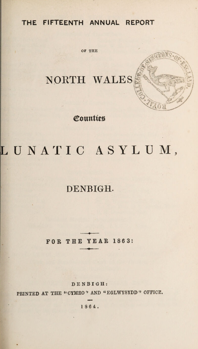 THE FIFTEENTH ANNUAL REPORT OF THE NORTH WALES COttWtlCS UNATIC ASYLUM, DENBIGH. »- -- FOR THE YEAR 1863: ■ — DENBIGH: PRINTED AT THE “CYMEO’* AND  EGLWYSYDD ” OFFICE.