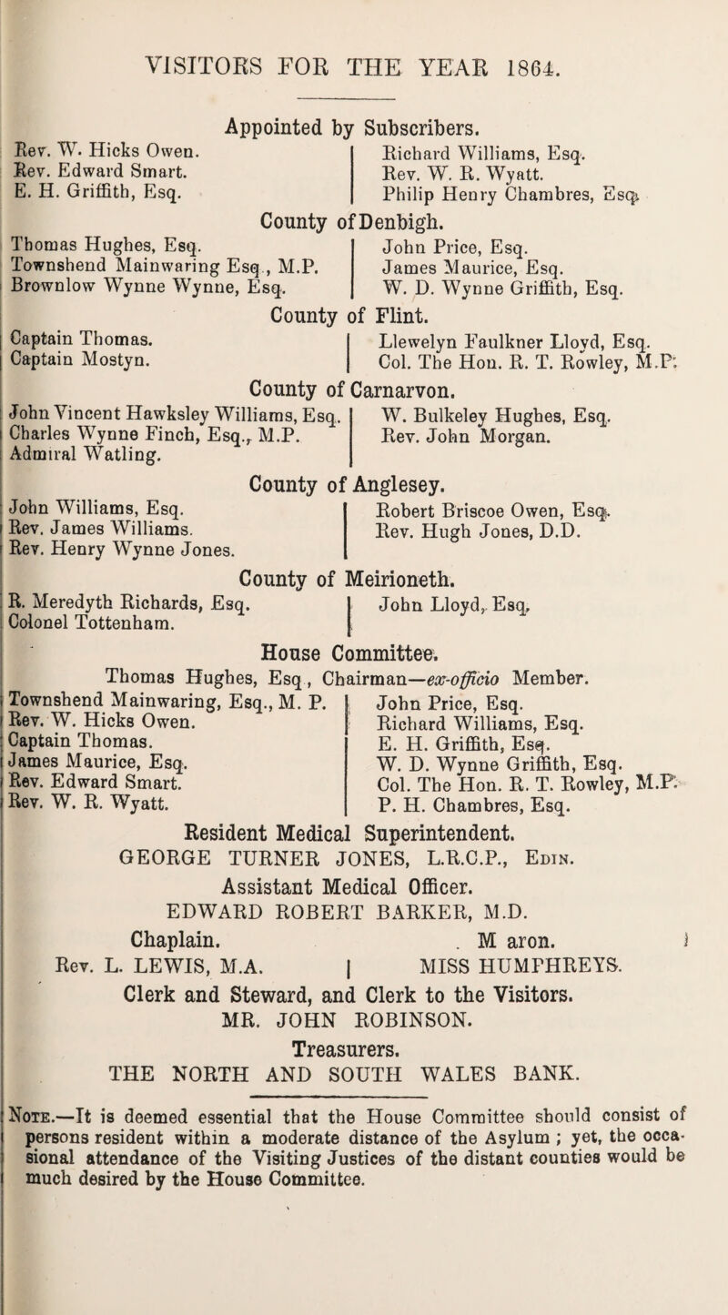 VISITORS FOR THE YEAR 1864. Rev. W. Hicks Owen. Rev. Edward Smart. E. H. Griffith, Esq. Thomas Hughes, Esq. Townshend Mainwaring Esq , M.P. Brownlow Wynne Wynne, Esq. Captain Thomas. Captain Mostyn. Appointed by Subscribers. Richard Williams, Esq. Rev. W. R. Wyatt. Philip Henry Chambres, Esqi County of Denbigh. John Price, Esq. James Maurice, Esq. W. D. Wynne Griffith, Esq. County of Flint. Llewelyn Faulkner Lloyd, Esq. Col. The Hon. R. T. Rowley, M.P: County of Carnarvon. John Vincent Hawksley Williams, Esq. Charles Wynne Finch, Esq.r M.P. Admiral Watling. W. Bulkeley Hughes, Esq. Rev. John Morgan. John Williams, Esq. i Rev. James Williams, f Rev. Henry Wynne Jones. County of Anglesey. Robert Briscoe Owen, Esq. Rev. Hugh Jones, D.D. County of Merioneth. R. Meredyth Richards, Esq. 1 John Lloyd, Esq, Colonel Tottenham. I House Committee. Thomas Hughes, Esq, Chairman—ex-officio Member. i Townshend Mainwaring, Esq., M. P. j Rev. W. Hicks Owen. : Captain Thomas, i James Maurice, Esq. i Rev. Edward Smart. Rev. W. R. Wyatt. John Price, Esq. Richard Williams, Esq. E. H. Griffith, Esq. W. D. Wynne Griffith, Esq. Col. The Hon. R. T. Rowley, M.P: P. H. Chambres, Esq. Resident Medical Superintendent. GEORGE TURNER JONES, L.R.C.P., Edin. Assistant Medical Officer. EDWARD ROBERT BARKER, M.D. Chaplain. . M aron. 1 Rev. L. LEWIS, M.A. j MISS HUMPHREYS. Clerk and Steward, and Clerk to the Visitors. MR. JOHN ROBINSON. Treasurers. THE NORTH AND SOUTH WALES BANK. Note.—It is deemed essential that the House Committee should consist of persons resident within a moderate distance of the Asylum ; yet, the occa* sional attendance of the Visiting Justices of the distant counties would be much desired by the House Committee.