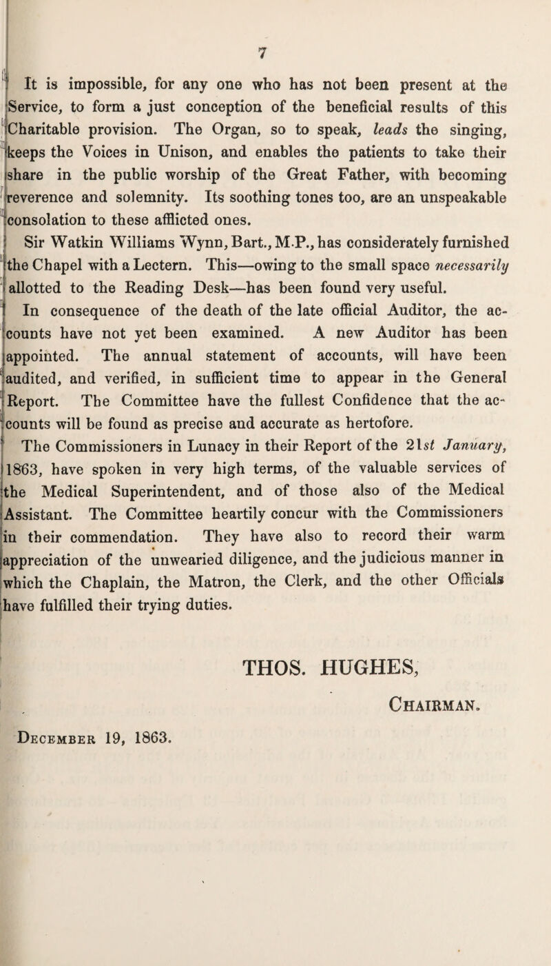 It is impossible, for any one who has not been present at the Service, to form a just conception of the beneficial results of this Charitable provision. The Organ, so to speak, leads the singing, keeps the Voices in Unison, and enables the patients to take their I share in the public worship of the Great Father, with becoming reverence and solemnity. Its soothing tones too, are an unspeakable consolation to these afflicted ones. Sir Watkin Williams Wynn, Bart., M P., has considerately furnished Ithe Chapel with a Lectern. This—owing to the small space necessarily j allotted to the Reading Desk—has been found very useful. !In consequence of the death of the late official Auditor, the ac¬ counts have not yet been examined. A new Auditor has been appointed. The annual statement of accounts, will have been audited, and verified, in sufficient time to appear in the General ; Report. The Committee have the fullest Confidence that the ac¬ counts will be found as precise and accurate as hertofore. I The Commissioners in Lunacy in their Report of the 21 st January, 11863, have spoken in very high terms, of the valuable services of ‘the Medical Superintendent, and of those also of the Medical Assistant. The Committee heartily concur with the Commissioners in their commendation. They have also to record their warm jappreciation of the unwearied diligence, and the judicious maimer in which the Chaplain, the Matron, the Clerk, and the other Officials have fulfilled their trying duties. THOS. HUGHES, Chairman. December 19, 1863.