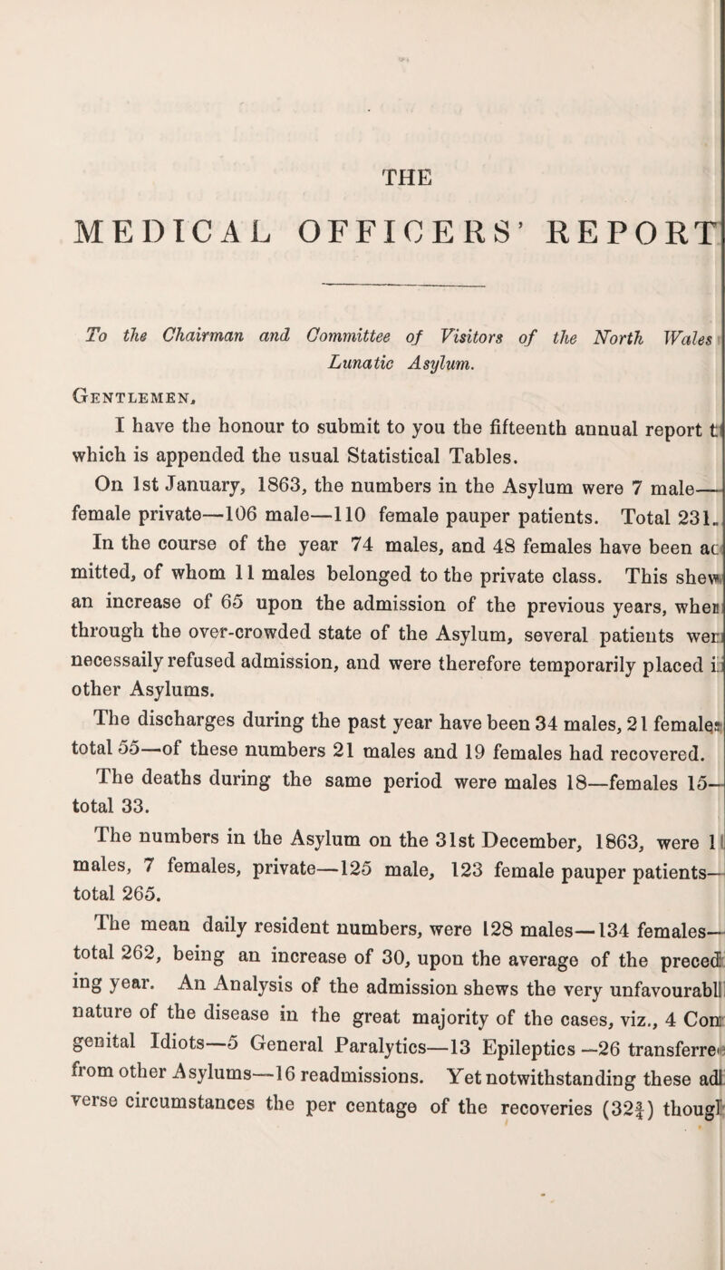 THE MEDICAL OFFICERS’ REPORT To the Chairman and Committee of Visitors of the North Wales Lunatic Asylum. Gentlemen, I have the honour to submit to you the fifteenth annual report t which is appended the usual Statistical Tables. On 1st January, 1863, the numbers in the Asylum were 7 male- female private—106 male—110 female pauper patients. Total 231 „ In the course of the year 74 males, and 48 females have been ac mitted, of whom 11 males belonged to the private class. This shew an increase of 65 upon the admission of the previous years, when through the over-crowded state of the Asylum, several patients wer; necessaily refused admission, and were therefore temporarily placed i:: other Asylums. The discharges during the past year have been 34 males, 21 females total 55—of these numbers 21 males and 19 females had recovered. The deaths during the same period were males 18—females 15— total 33. The numbers in the Asylum on the 31st December, 1863, were 1 males, 7 females, private—125 male, 123 female pauper patients— total 265. The mean daily resident numbers, were 128 males—134 females— total 262, being an increase of 30, upon the average of the preced year. An Analysis of the admission shews the very unfavourablll nature of the disease in the great majority of the cases, viz., 4 Con genital Idiots 5 General Paralytics—13 Epileptics—26 transferrer fiom other Asylums—16 readmissions. Yet notwithstanding these adl' veise ciicumstances the per centage of the recoveries (32f) thougl