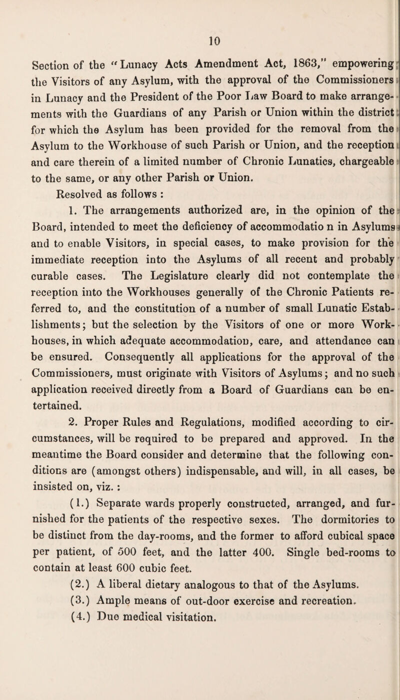 Section of the “ Lunacy Acts Amendment Act, 1863/' empowering the Visitors of any Asylum, with the approval of the Commissioners in Lunacy and the President of the Poor Law Board to make arrange¬ ments with the Guardians of any Parish of Union within the district for which the Asylum has been provided for the removal from the Asylum to the Workhouse of such Parish or Union, and the reception and care therein of a limited number of Chronic Lunatics, chargeable to the same, or any other Parish or Union. Resolved as follows : 1. The arrangements authorized are, in the opinion of the Board, intended to meet the deficiency of accommodatio n in Asylums and to enable Visitors, in special cases, to make provision for the immediate reception into the Asylums of all recent and probably curable cases. The Legislature clearly did not contemplate the reception into the Workhouses generally of the Chronic Patients re¬ ferred to, and the constitution of a number of small Lunatic Estab¬ lishments ; but the selection by the Visitors of one or more Work- houses, in which adequate accommodation, care, and attendance can be ensured. Consequently all applications for the approval of the Commissioners, must originate with Visitors of Asylums; and no such application received directly from a Board of Guardians can be en¬ tertained. 2. Proper Rules and Regulations, modified according to cir¬ cumstances, will be required to be prepared and approved. In the meantime the Board consider and determine that the following con¬ ditions are (amongst others) indispensable, and will, in all cases, be insisted on, viz.: (1.) Separate wards properly constructed, arranged, and fur¬ nished for the patients of the respective sexes. The dormitories to be distinct from the day-rooms, and the former to afford cubical space per patient, of 500 feet, and the latter 400. Single bed-rooms to contain at least 600 cubic feet. (2.) A liberal dietary analogous to that of the Asylums. (3.) Ample means of out-door exercise and recreation. (4.) Due medical visitation.