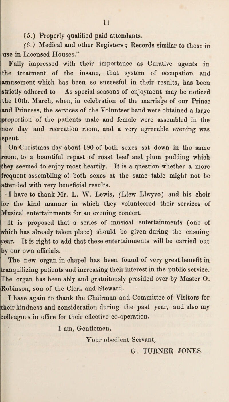 (5.) Properly qualified paid attendants. (6.) Medical and other Registers ; Records similar to those in use in Licensed Houses.” Fully impressed with their importance as Curative agents in the treatment of the insane, that system of occupation and amusement which has been so succesful in their results, has been strictly adhered to. As special seasons of enjoyment may be noticed jthe 10th. March, when, in celebration of the marriage of our Prince >and Princess, the services of the Volunteer band were obtained a large proportion of the patients male and female were assembled in the mew day and recreation room, and a very agreeable evening was )spent. ) On Christmas day about 180 of both sexes sat down in the same :room, to a bountiful repast of roast beef and plum pudding which sthey seemed to enjoy most heartily. It is a question whether a more tfrequent assembling of both sexes at the same table might not be ^attended with very beneficial results. -1 have to thank Mr. L. W. Lewis, fLlew Llwyvo) and his choir for the kind manner in which they volunteered their services of Musical entertainments for an evening concert. \ It is proposed that a series of musical entertainments (one of which has already taken place) should be given during the ensuing Epear. It is right to add that these entertainments will be carried out by our own officials. The new organ in chapel has been found of very great benefit in <tranquilizing patients and increasing their interest in the public service. The organ has been ably and gratuitously presided over by Master O. (Robinson, son of the Clerk and Steward. ! I have again to thank the Chairman and Committee of Visitors for £heir kindness and consideration during the past year, and also my solleagues in office for their effective co-operation. I am. Gentlemen, Your obedient Servant, G. TURNER JONES.