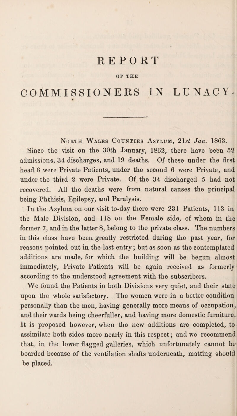 REPORT OF THE COMMISSIONERS IN LUNACY- V No rth Wales Counties Asylum, 21 st Jan. 1863. Since the visit on the 30th January, 1862, there have been 62 admissions, 34 discharges, and 19 deaths. Of these under the first head 6 were Private Patients, under the second 6 were Private, and under the third 2 were Private. Of the 34 discharged 6 had not recovered. All the deaths were from natural causes the principal being Phthisis, Epilepsy, and Paralysis. In the Asylum on our visit to-day there were 231 Patients, 113 in the Male Division, and 118 on the Female side, of whom in the former 7, and in the latter 8, belong to the private class. The numbers in this class have been greatly restricted during the past year, for reasons pointed out in the last entry; but as soon as the contemplated additions are made, for which the building will be begun almost immediately. Private Patients will be again received as formerly according to the understood agreement with the subscribers. We found the Patients in both Divisions very quiet, and their state upon the whole satisfactory. The women were in a better condition personally than the men, having generally more means of occupation, and their wards being cheerfuller, and having more domestic furniture. It is proposed however, when the new additions are completed, to assimilate both sides more nearly in this respect; and we recommend that, in the lower flagged galleries, which unfortunately cannot be boarded because of the ventilation shafts underneath, matting should be placed.