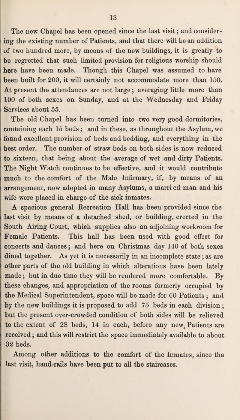 The new Chapel has been opened since the last visit; and consider¬ ing the existing number of Patients, and that there will be an addition of two hundred more, by means of the new buildings, it is greatly to : be regretted that such limited provision for religious worship should here have been made. Though this Chapel was assumed to have been built for 200, it will certainlv not accommodate more than 150. At present the attendances are not large; averaging little more than 100 of both sexes on Sunday, and at the Wednesday and Friday Services about 55. The old Chapel has been turned into two very good dormitories, containing each 15 beds; and in these, as throughout the Asylum, we • found excellent provision of beds and bedding, and everything in the \ best order. The number of straw beds on both sides is now reduced [ to sixteen, that being about the average of wet and dirty Patients. ' The Night Watch continues to be effective, and it would contribute i much to the comfort of the Male Infirmary, if, by means of an arrangement, now adopted in many xAsylums, a marri ed man and his wife were placed in charge of the sick inmates. A spacious general Recreation Hall has been provided since the last visit by means of a detached shed, or building, erected in the i South Airing Court, which supplies also an adjoining workroom for Female Patients. This hall has been used with good effect for concerts and dances; and here on Christmas day 140 of both sexes dined together. As yet it is necessarily in an incomplete state; as are other parts of the old building in which alterations have been lately made; but in due time they will be rendered more comfortable. By these changes, and appropriation of the rooms formerly occupied by the Medical Superintendent, space will be made for 60 Patients; and by the new buildings it is proposed to add 75 beds in each division; but the present over-crowded condition of both sides will be relieved to the extent of 28 beds, 14 in each, before any newg Patients are received; and this will restrict the space immediately available to about 32 beds. Among other additions to the comfort of the Inmates, since the last visit, hand-rails have been put to all the staircases.