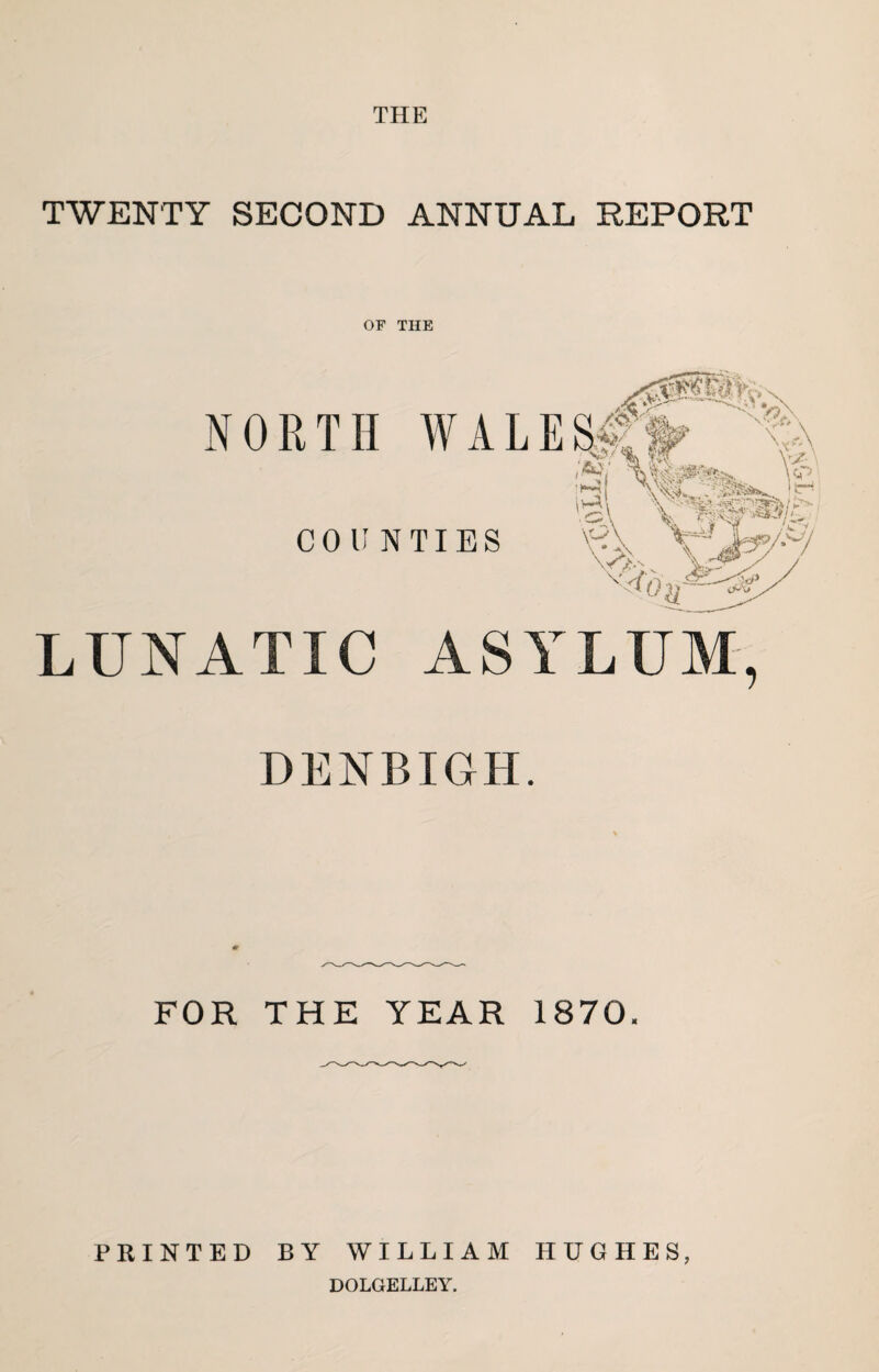 THE TWENTY SECOND ANNUAL REPORT OF THE LUNATIC ASYLUM, DENBIGH. FOR THE YEAR 1870. PRINTED BY WILLIAM HUGHES, DOLGELLEY.