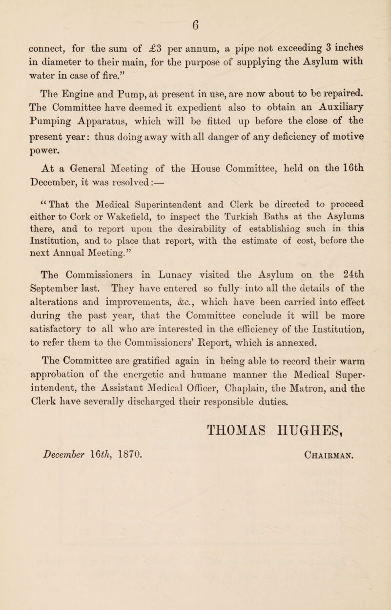 connect, for the sum of £3 per annum, a pipe not exceeding 3 inches in diameter to their main, for the purpose of supplying the Asylum with water in case of fire.” The Engine and Pump, at present in use, are now about to be repaired. The Committee have deemed it expedient also to obtain an Auxiliary Pumping Apparatus, which will be fitted up before the close of the present year: thus doing away with all danger of any deficiency of motive power. At a General Meeting of the House Committee, held on the 16th December, it was i-esolved:— “ That the Medical Superintendent and Clerk be directed to proceed either to Cork or Wakefield, to inspect the Turkish Baths at the Asylums there, and to report upon the desirability of establishing such in this Institution, and to place that report, with the estimate of cost, before the next Annual Meeting.” The Commissioners in Lunacy visited the Asylum on the 24th September last. They have entered so fully into all the details of the alterations and improvements, &c,, which have been carried into eftect during the past year, that the Committee conclude it will be more satisfactory to all who are interested in the efficiency of the Institution, to refer them to the Commissioners’ Deport, which is annexed. The Committee are gratified again in being able to record their warm approbation of the energetic and humane manner the Medical Super¬ intendent, the Assistant Medical Officer, Chaplain, the Matron, and the Clerk have severally discharged their responsible duties. THOMAS HUGHES, December \^th, 1870. Chairman.