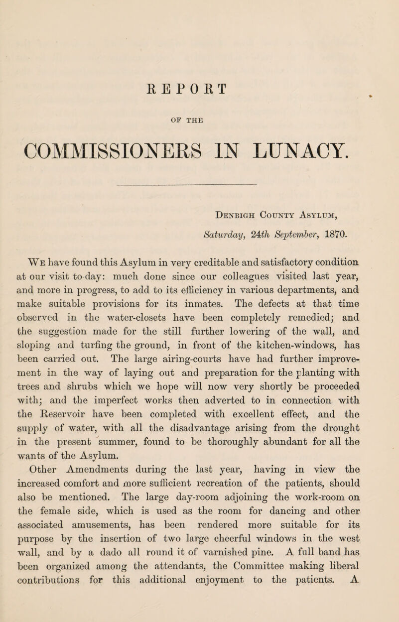 REPORT OF THE COMMISSIONERS IN LUNACY. Denbigh County Asylum, Saturday, 24:th September, 1870. We have found this Asylum in very creditable and satisfactory condition at our visit to day: much done since our colleagues visited last year, and more in progress, to add to its efficiency in various departments, and make suitable provisions for its inmates. The defects at that time observed in the water-closets have been completely remedied; and the suggestion made for the still further lowering of the wall, and sloping and turfing the ground, in front of the kitchen-windows, has been carried out. The large airing-courts have had further improve¬ ment in the way of laying out and preparation for the planting with trees and shrubs which we hope will now very shortly be proceeded with; and the imperfect works then adverted to in connection with the Reservoir have been completed with excellent effect, and the supply of water, with all the disadvantage arising from the drought in the present summer, found to be thoroughly abundant for all the wants of the Asylum. Other Amendments during the last year, having in view the increased comfort and more sufficient recreation of the patients, should also be mentioned. The large day-room adjoining the work-room on the female side, which is used as the room for dancing and other associated amusements, has been rendered more suitable for its purpose by the insertion of two large cheerful windows in the west wall, and by a dado all round it of varnished pine. A full band has been organized among the attendants, the Committee making liberal contributions for this additional enjoyment to the patients. A