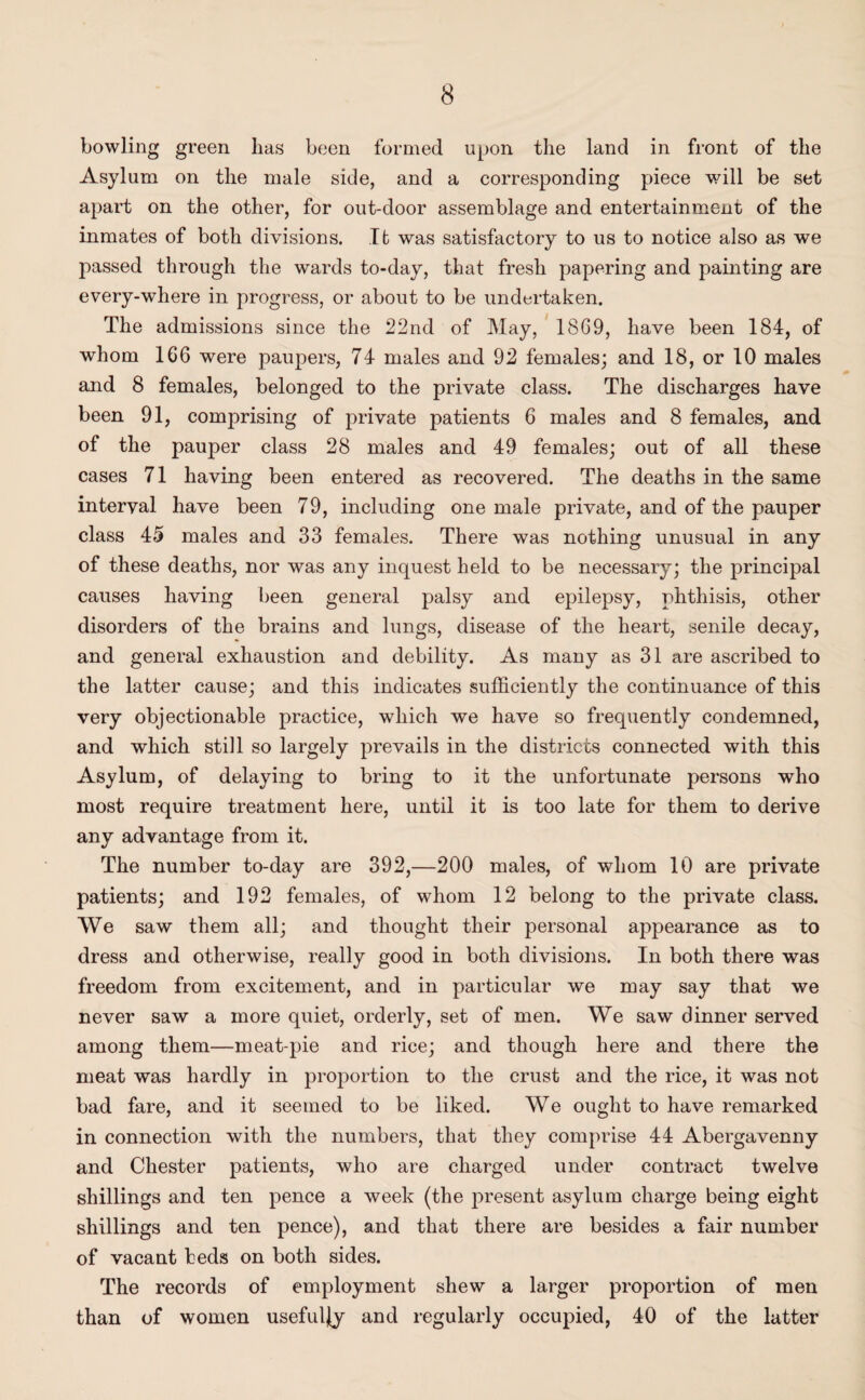 bowling green has been formed upon the land in front of the Asylum on the male side, and a corresponding piece will be set apart on the other, for out-door assemblage and entertainment of the inmates of both divisions. It was satisfactory to us to notice also as we passed through the wards to-day, that fresh papering and painting are every-where in progress, or about to be undertaken. The admissions since the 22nd of May, 1869, have been 184, of whom 166 were paupers, 74 males and 92 females; and 18, or 10 males and 8 females, belonged to the private class. The discharges have been 91, comprising of private patients 6 males and 8 females, and of the pauper class 28 males and 49 females; out of all these cases 71 having been entered as recovered. The deaths in the same interval have been 79, including one male private, and of the pauper class 45 males and 33 females. There was nothing unusual in any of these deaths, nor was any inquest held to be necessary; the principal causes having been general palsy and epilepsy, phthisis, other disorders of the brains and lungs, disease of the heart, senile decay, and general exhaustion and debility. As many as 31 are ascribed to the latter cause; and this indicates sufficiently the continuance of this very objectionable practice, which we have so frequently condemned, and which still so largely prevails in the districts connected with this Asylum, of delaying to bring to it the unfortunate persons who most require treatment here, until it is too late for them to derive any advantage from it. The number to-day are 392,—200 males, of whom 10 are private patients; and 192 females, of whom 12 belong to the private class. We saw them all; and thought their personal appearance as to dress and otherwise, really good in both divisions. In both there was freedom from excitement, and in particular we may say that we never saw a more quiet, orderly, set of men. We saw dinner served among them—meat-pie and rice; and though here and there the meat was hardly in proportion to the crust and the rice, it was not bad fare, and it seemed to be liked. We ought to have remarked in connection with the numbers, that they comprise 44 Abergavenny and Chester patients, who are charged under contract twelve shillings and ten pence a week (the present asylum charge being eight shillings and ten pence), and that there are besides a fair number of vacant beds on both sides. The records of employment shew a larger proportion of men than of women usefully and regularly occupied, 40 of the latter