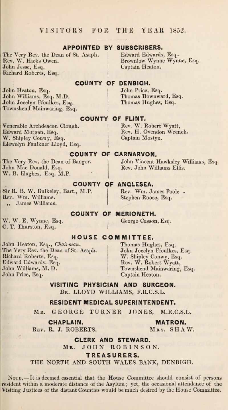 VISITORS FOR THE YEAR 1852. APPOINTED i The Very Rev. the Dean of St. Asaph. : Rev. W. Hicks Owen, ' John Jesse, Esq. i Richard Roberts, Esq. COUNTY t John Heaton, Esq. John Williams, Esq. M.D. I John Jocelyn Ffoulkes, Esq. i Townshend Mainwaring, Esq. BY SUBSCRIBERS. Edward Edwards, Esq. Brownlow Wynne Wynne, Esq. Captain Heaton. OF DENBIGH. John Price, Esq. Thomas Downward, Esq. Thomas Hughes, Esq. COUNTY i Venerable Archdeacon Clough. I Edward Morgan, Esq. W. Shipley Conwy, Esq. i Llewelyn Faulkner Lloyd, Esq. OF FLINT. Rev. W. Robert Wyatt, Rev. H. Ovendon Wrench. Captain Mostyn. COUNTY OF i The Very Rev. the Dean of Bangor. John Mac Donald, Esq. W. B. Hughes, Esq. M.P. CARNARVON. John Vincent Hawksley Williams, Esq. Rev. John Williams Ellis. COUNTY I Sir R. B. W. Bulkeley, Bart., M.P. : Rev. Wm. Williams. ,, James Williams. OF ANGLESEA. Rev. Wm. James Poole - Stephen Roose, Esq. COUNTY OF MERIONETH. W. W. E. Wynne, Esq. , George Casson, Esq. C. T. Thurston, Esq. I HOUSE John Heaton, Esq., Chairman. i The Very Rev. the Dean of St. Asaph. Richard Roberts, Esq, ; Edward Edwards, Esq. John Williams, M. D. ; John Price, Esq. COMMITTEE. Thomas Hughes, Esq. John Jocelyn Ffoulkes, Esq. W. Shipley Conwy, Esq. Rev. W. Robert Wyatt, Townshend Mainwaring, Esq. Captain Heaton. VISITING PHYSICIAN AND SURGEON. Dr. LLOYD WILLIAMS, F.R.C.S.L. RESIDENT MEDICAL SUPERINTENDENT. Mr. GEORGE TURNER JONES, M.R.C.S.L. CHAPLAIN. MATRON. Rev. R. J. ROBERTS. Mrs. SHAW. CLERK AND STEWARD. Mr. JOHN ROBINSON. TREASURERS. THE NORTH AND SOUTH WALES BANK, DENBIGH. Note.—It is deemed essential that the House Committee should consist of persons resident within a moderate distance of the Asylum; yet, the occasional attendance of the Visiting Justices of the distant Counties would be much desired by the House Committee.