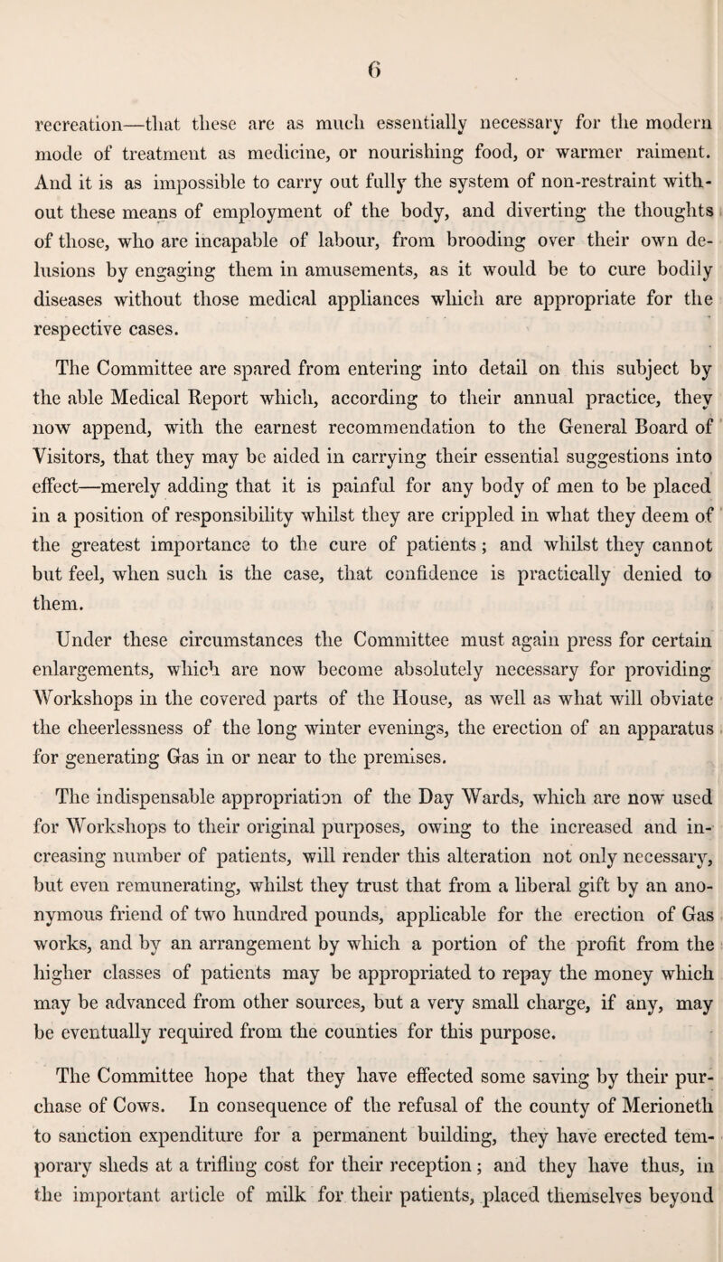recreation—that these are as much essentially necessary for the modern mode of treatment as medicine, or nourishing food, or warmer raiment. And it is as impossible to carry out fully the system of non-restraint with¬ out these means of employment of the body, and diverting the thoughts of those, who are incapable of labour, from brooding over their own de¬ lusions by engaging them in amusements, as it would be to cure bodily diseases without those medical appliances which are appropriate for the respective cases. The Committee are spared from entering into detail on this subject by the able Medical Report which, according to their annual practice, they now append, with the earnest recommendation to the General Board of Visitors, that they may be aided in carrying their essential suggestions into effect—merely adding that it is painful for any body of men to be placed in a position of responsibility whilst they are crippled in what they deem of the greatest importance to the cure of patients; and whilst they cannot but feel, when such is the case, that confidence is practically denied to them. Under these circumstances the Committee must again press for certain enlargements, which are now become absolutely necessary for providing Workshops in the covered parts of the House, as well as what will obviate the cheerlessness of the long winter evenings, the erection of an apparatus for generating Gas in or near to the premises. The indispensable appropriation of the Day Wards, which are now used for Workshops to their original purposes, owing to the increased and in¬ creasing number of patients, will render this alteration not only necessary, but even remunerating, whilst they trust that from a liberal gift by an ano¬ nymous friend of two hundred pounds, applicable for the erection of Gas works, and by an arrangement by which a portion of the profit from the higher classes of patients may be appropriated to repay the money which may be advanced from other sources, but a very small charge, if any, may be eventually required from the counties for this purpose. The Committee hope that they have effected some saving by their pur¬ chase of Cows. In consequence of the refusal of the county of Merioneth to sanction expenditure for a permanent building, they have erected tem¬ porary sheds at a trifling cost for their reception; and they have thus, in the important article of milk for their patients, placed themselves beyond