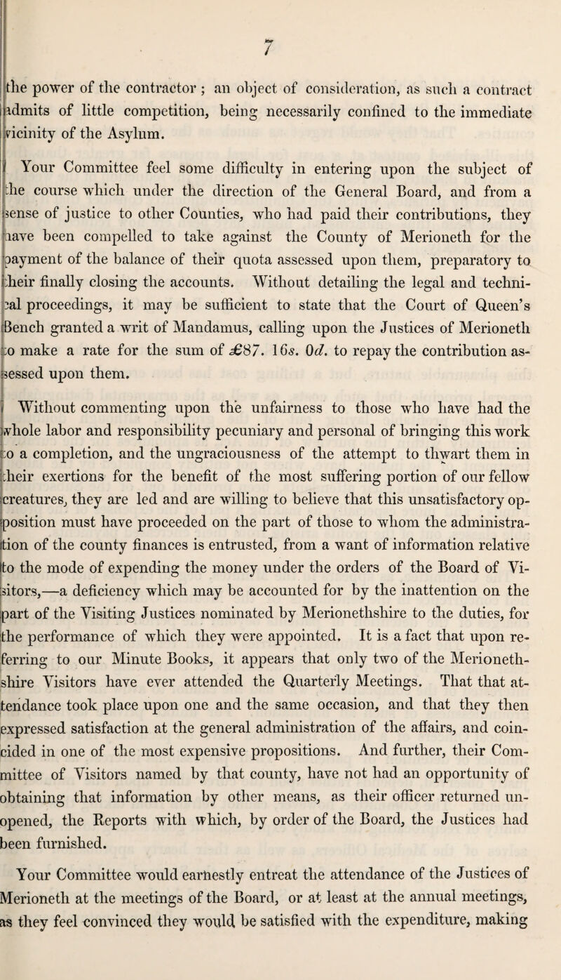 the power of the contractor ; an object, of consideration, as such a contract admits of little competition, being necessarily confined to the immediate ticinity of the Asylum. Your Committee feel some difficulty in entering upon the subject of the course which under the direction of the General Board, and from a 'sense of justice to other Counties, who had paid their contributions, they have been compelled to take against the County of Merioneth for the payment of the balance of their quota assessed upon them, preparatory to ;heir finally closing the accounts. Without detailing the legal and techni¬ cal proceedings, it may be sufficient to state that the Court of Queen’s Bench granted a writ of Mandamus, calling upon the Justices of Merioneth :o make a rate for the sum of £87. 16s. 0d. to repay the contribution as¬ sessed upon them. Without commenting upon the unfairness to those who have had the whole labor and responsibility pecuniary and personal of bringing this work :o a completion, and the ungraciousness of the attempt to thwart them in Iheir exertions for the benefit of the most suffering portion of our fellow ^creatures, they are led and are willing to believe that this unsatisfactory op¬ position must have proceeded on the part of those to whom the administra¬ tion of the county finances is entrusted, from a want of information relative Ito the mode of expending the money under the orders of the Board of Vi¬ sitors,—a deficiency which may be accounted for by the inattention on the part of the Visiting Justices nominated by Merionethshire to the duties, for the performance of which they were appointed. It is a fact that upon re¬ ferring to our Minute Books, it appears that only two of the Merioneth¬ shire Visitors have ever attended the Quarterly Meetings. That that at¬ tendance took place upon one and the same occasion, and that they then expressed satisfaction at the general administration of the affairs, and coin¬ cided in one of the most expensive propositions. And further, their Com¬ mittee of Visitors named by that county, have not had an opportunity of obtaining that information by other means, as their officer returned un¬ opened, the Reports with which, by order of the Board, the Justices had been furnished. Your Committee would earnestly entreat the attendance of the Justices of Merioneth at the meetings of the Board, or at least at the annual meetings, as they feel convinced they would be satisfied with the expenditure, making