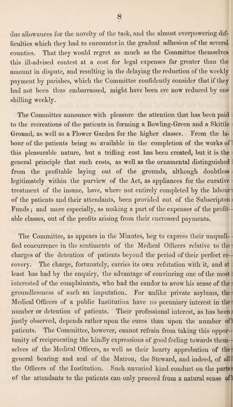 due allowances for the novelty of the task, and the almost overpowering dif¬ ficulties which they had to encounter in the gradual adhesion of the several counties. That they would regret as much as the Committee themselves this ill-advised contest at a cost for legal expenses far greater than the amount in dispute, and resulting in the delaying the reduction of the weekly payment by parishes, which the Committee confidently consider that if they had not been thus embarrassed, might have been ere now reduced by one shilling weekly. The Committee announce with pleasure the attention that has been paid to the recreations of the patients in forming a Bowling-Green and a Skittle Ground, as well as a Flower Garden for the higher classes. From the la¬ bour of the patients being so available in the completion of the works of this pleasurable nature, but a trifling cost has been created, but it is the general principle that such costs, as well as the ornamental distinguished from the profitable laying out of the grounds, although doubtless legitimately within the purview of the Act, as appliances for the curative treatment of the insane, have, where not entirely completed by the labour of the patients and their attendants, been provided out of the Subscripton Funds ; and more especially, as making a part of the expenses of the profit¬ able classes, out of the profits arising from their enereased payments. The Committee, as appears in the Minutes, beg to express their unquali¬ fied concurrence in the sentiments of the Medical Officers relative to the charges of the detention of patients beyond the period of their perfect re¬ covery. The charge, fortunately, carries its own refutation with it, and at least has had by the enquiry, the advantage of convincing one of the most interested of the complainants, who had the candor to avow his sense of the groundlessness of such an imputation. For unlike private asylums, the Medical Officers of a public Institution have no pecuniary interest in the' number or detention of patients. Their professional interest, as has been justly observed, depends rather upon the cures than upon the number of: patients. The Committee, however, cannot refrain from taking this oppor¬ tunity of reciprocating the kindly expressions of good feeling towards them-- selves of the Medical Officers, as well as their hearty approbation of the:1 general bearing and zeal of the Matron, the Steward, and indeed, of allj] the Officers of the Institution. Such unvaried kind conduct on the partsh of the attendants to the patients can only proceed from a natural sense of: