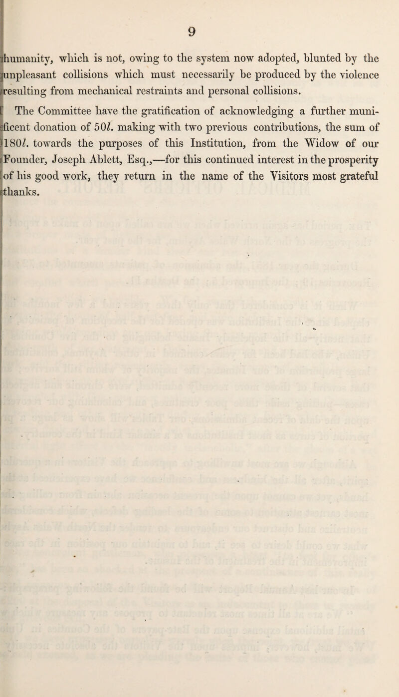 ^humanity, which is not, owing to the system now adopted, blunted by the ^unpleasant collisions which must necessarily be produced by the violence (resulting from mechanical restraints and personal collisions. [ The Committee have the gratification of acknowledging a further muni- sficent donation of 50£. making with two previous contributions, the sum of )180Z. towards the purposes of this Institution, from the Widow of our (Founder, Joseph Ablett, Esq.,—for this continued interest in the prosperity [ of his good work, they return in the name of the Visitors most grateful thanks.