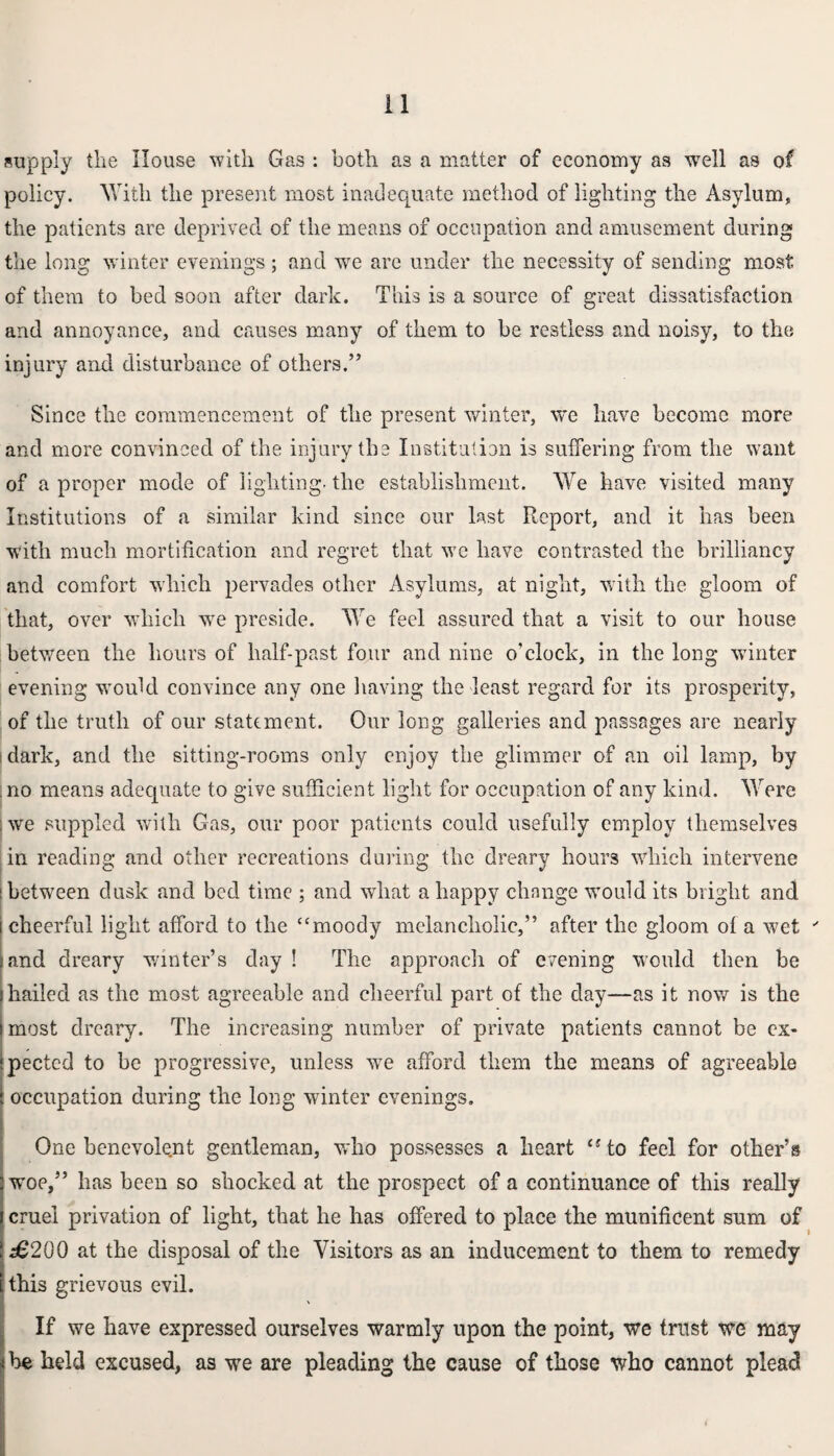 supply the House with Gas : both as a matter of economy as wrell as of policy. AYith the present most inadequate method of lighting the Asylum, the patients are deprived of the means of occupation and amusement during the long winter evenings; and we arc under the necessity of sending most of them to bed soon after dark. This is a source of great dissatisfaction and annoyance, and causes many of them to be restless and noisy, to the injury and disturbance of others.” Since the commencement of the present winter, we have become more and more convinced of the injury the Institution is suffering from the want of a proper mode of lighting, the establishment. We have visited many Institutions of a similar kind since our last Report, and it has been with much mortification and regret that wc have contrasted the brilliancy and comfort which pervades other Asylums, at night, with the gloom of that, over which we preside. We feel assured that a visit to our house between the hours of half-past four and nine o’clock, in the long winter evening would convince any one having the least regard for its prosperity, of the truth of our statement. Our long galleries and passages are nearly ! dark, and the sitting-rooms only enjoy the glimmer of an oil lamp, by no means adequate to give sufficient light for occupation of any kind. Were ; we suppled with Gas, our poor patients could usefully employ themselves in reading and other recreations during the dreary hours which intervene i between dusk and bed time ; and what a happy change would its bright and cheerful light afford to the (Cmoody melancholic,” after the gloom of a wet ' and dreary winter’s day ! The approach of evening would then be hailed as the most agreeable and cheerful part of the day—as it now is the most dreary. The increasing number of private patients cannot be ex¬ pected to be progressive, unless we afford them the means of agreeable occupation during the long winter evenings. One benevolent gentleman, who possesses a heart <sto feel for other’s woe,” has been so shocked at the prospect of a continuance of this really cruel privation of light, that he has offered to place the munificent sum of £200 at the disposal of the Visitors as an inducement to them to remedy this grievous evil. If we have expressed ourselves warmly upon the point, we trust we may be held excused, as we are pleading the cause of those who cannot plead