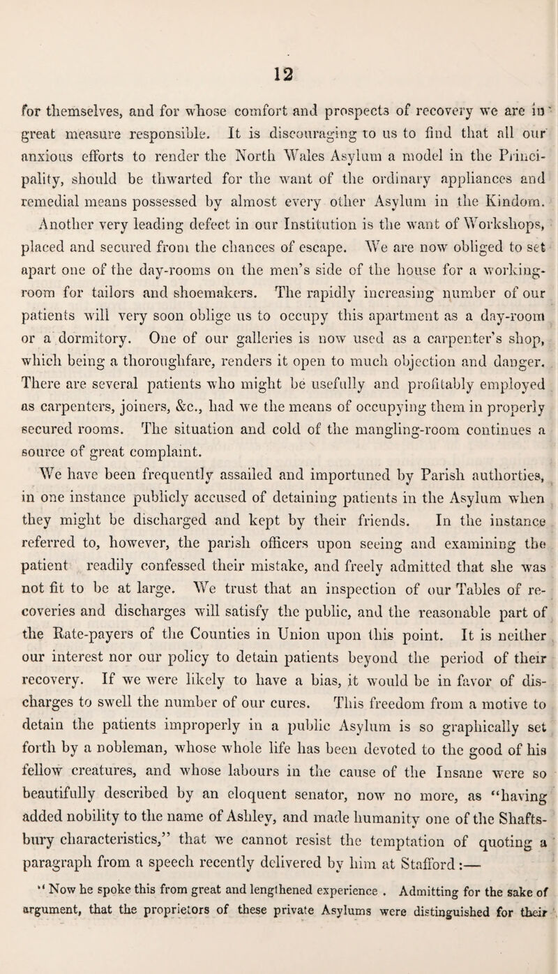 for themselves, and for whose comfort and prospects of recovery we are in' great measure responsible. It is discouraging to us to find that all our anxious efforts to render the North Wales Asylum a model in the Princi¬ pality, should be thwarted for the want of the ordinary appliances and remedial means possessed by almost every other Asylum in the Kindom. Another very leading defect in our Institution is the want of Workshops, placed and secured from the chances of escape. We are now obliged to set apart one of the day-rooms on the men’s side of the house for a working- room for tailors and shoemakers. The rapidly increasing number of our patients will very soon oblige us to occupy this apartment as a day-room or a dormitory. One of our galleries is now used as a carpenter’s shop, which being a thoroughfare, renders it open to much objection and danger. There are several patients who might be usefully and profitably employed as carpenters, joiners, &c., had we the means of occupying them in properly secured rooms. The situation and cold of the mangling-room continues a source of great complaint. We have been frequently assailed and importuned by Parish autliorties, in one instance publicly accused of detaining patients in the Asylum when they might be discharged and kept by their friends. In the instance referred to, however, the parish officers upon seeing and examining the; patient readily confessed their mistake, and freely admitted that she was not fit to be at large. We trust that an inspection of our Tables of re¬ coveries and discharges will satisfy the public, and the reasonable part of the Rate-payers of the Counties in Union upon this point. It is neither our interest nor our policy to detain patients beyond the period of their recovery. If we were likely to have a bias, it would be in favor of dis¬ charges to swell the number of our cures. This freedom from a motive to detain the patients improperly in a public Asylum is so graphically set forth by a nobleman, whose whole life has been devoted to the good of his fellow creatures, and whose labours in the cause of the Insane were so beautifully described by an eloquent senator, now no more, as “having added nobility to the name of Ashley, and made humanity one of the Shafts- bury characteristics,” that we cannot resist the temptation of quoting a paragraph from a speech recently delivered by him at Stafford:— “ Now he spoke this from great and lengthened experience . Admitting for the sake of argument, that the proprietors of these private Asylums were distinguished for their