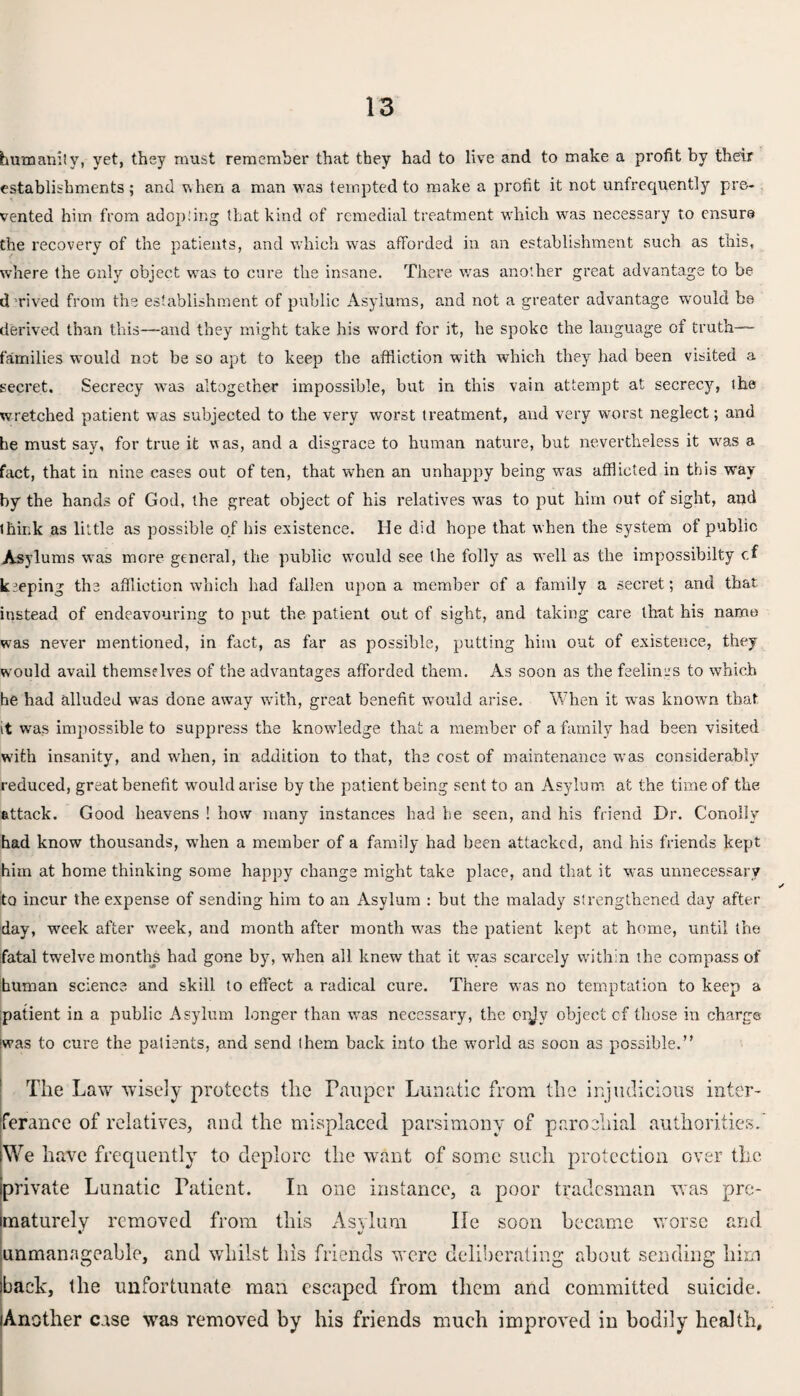 humanity, yet, they must remember that they had to live and to make a profit by their establishments ; and when a man was tempted to make a profit it not unfrequently pre¬ vented him from adopting that kind of remedial treatment which was necessary to ensure the recovery of the patients, and which was afforded in an establishment such as this, where the only object was to cure the insane. There was another great advantage to be derived from the establishment of public Asylums, and not a greater advantage wrould be derived than this—and they might take his word for it, he spoke the language of truth— families would not be so apt to keep the affliction with which they had been visited a secret. Secrecy wms altogether impossible, but in this vain attempt at secrecy, the wretched patient was subjected to the very worst treatment, and very worst neglect; and he must say, for true it was, and a disgrace to human nature, but nevertheless it was a fact, that in nine cases out of ten, that when an unhappy being was afflicted in this way by the hands of God, the great object of his relatives was to put him out of sight, and think as little as possible of his existence. lie did hope that when the system of public Asylums was more general, the public would see the folly as well as the impossibilty of keeping the affliction which had fallen upon a member of a family a secret; and that instead of endeavouring to put the patient out of sight, and taking care that his name was never mentioned, in fact, as far as possible, putting him out of existence, they would avail themselves of the advantages afforded them. As soon as the feelings to which he had alluded was done away with, great benefit would arise. When it was known that it was impossible to suppress the knowledge that a member of a family had been visited with insanity, and when, in addition to that, the cost of maintenance wTas considerably reduced, great benefit would arise by the patient being sent to an Asylum at the time of the attack. Good heavens ! how many instances had he seen, and his friend Dr. Conolly had know thousands, when a member of a family had been attacked, and his friends kept him at home thinking some happy change might take place, and that it was unnecessary to incur the expense of sending him to an Asylum : but the malady strengthened day after day, week after week, and month after month was the patient kept at home, until the fatal twelve months had gone by, when all knew that it was scarcely within the compass of human science and skill to effect a radical cure. There was no temptation to keep a patient in a public Asylum longer than wms necessary, the orjv object cf those in charge was to cure the patients, and send them back into the world as soon as possible.” The Law wisely protects the Pauper Lunatic from the injudicious inter- ferance of relatives, and the misplaced parsimony of parochial authorities. We have frequently to deplore the want of some such protection over the iprivate Lunatic Patient. In one instance, a poor tradesman was pre¬ maturely removed from this Asylum lie soon became worse and unmanageable, and whilst his friends were deliberating about sending him back, the unfortunate man escaped from them and committed suicide. Another case was removed by his friends much improved in bodily health.